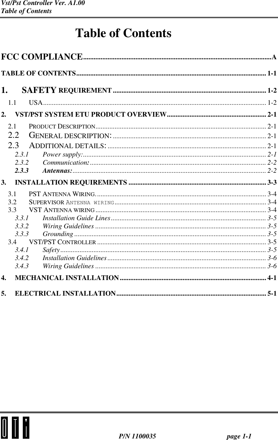 Vst/Pst Controller Ver. A1.00 Table of Contents  P/N 1100035 page 1-1 Table of Contents FCC COMPLIANCE............................................................................................................A TABLE OF CONTENTS............................................................................................................. 1-1 1. SAFETY REQUIREMENT ........................................................................................ 1-2 1.1 USA................................................................................................................................ 1-2 2. VST/PST SYSTEM ETU PRODUCT OVERVIEW......................................................... 2-1 2.1 PRODUCT DESCRIPTION.................................................................................................. 2-1 2.2 GENERAL DESCRIPTION:........................................................................................ 2-1 2.3 ADDITIONAL DETAILS:........................................................................................... 2-1 2.3.1 Power supply:......................................................................................................... 2-1 2.3.2 Communication:..................................................................................................... 2-2 2.3.3 Antennas:............................................................................................................... 2-2 3. INSTALLATION REQUIREMENTS ............................................................................... 3-3 3.1 PST ANTENNA WIRING.................................................................................................. 3-4 3.2 SUPERVISOR ANTENNA WIRING....................................................................................... 3-4 3.3 VST ANTENNA WIRING.................................................................................................. 3-4 3.3.1 Installation Guide Lines......................................................................................... 3-5 3.3.2 Wiring Guidelines .................................................................................................. 3-5 3.3.3 Grounding .............................................................................................................. 3-5 3.4 VST/PST CONTROLLER ................................................................................................. 3-5 3.4.1 Safety ...................................................................................................................... 3-5 3.4.2 Installation Guidelines ........................................................................................... 3-6 3.4.3 Wiring Guidelines .................................................................................................. 3-6 4. MECHANICAL INSTALLATION.................................................................................... 4-1 5. ELECTRICAL INSTALLATION...................................................................................... 5-1   