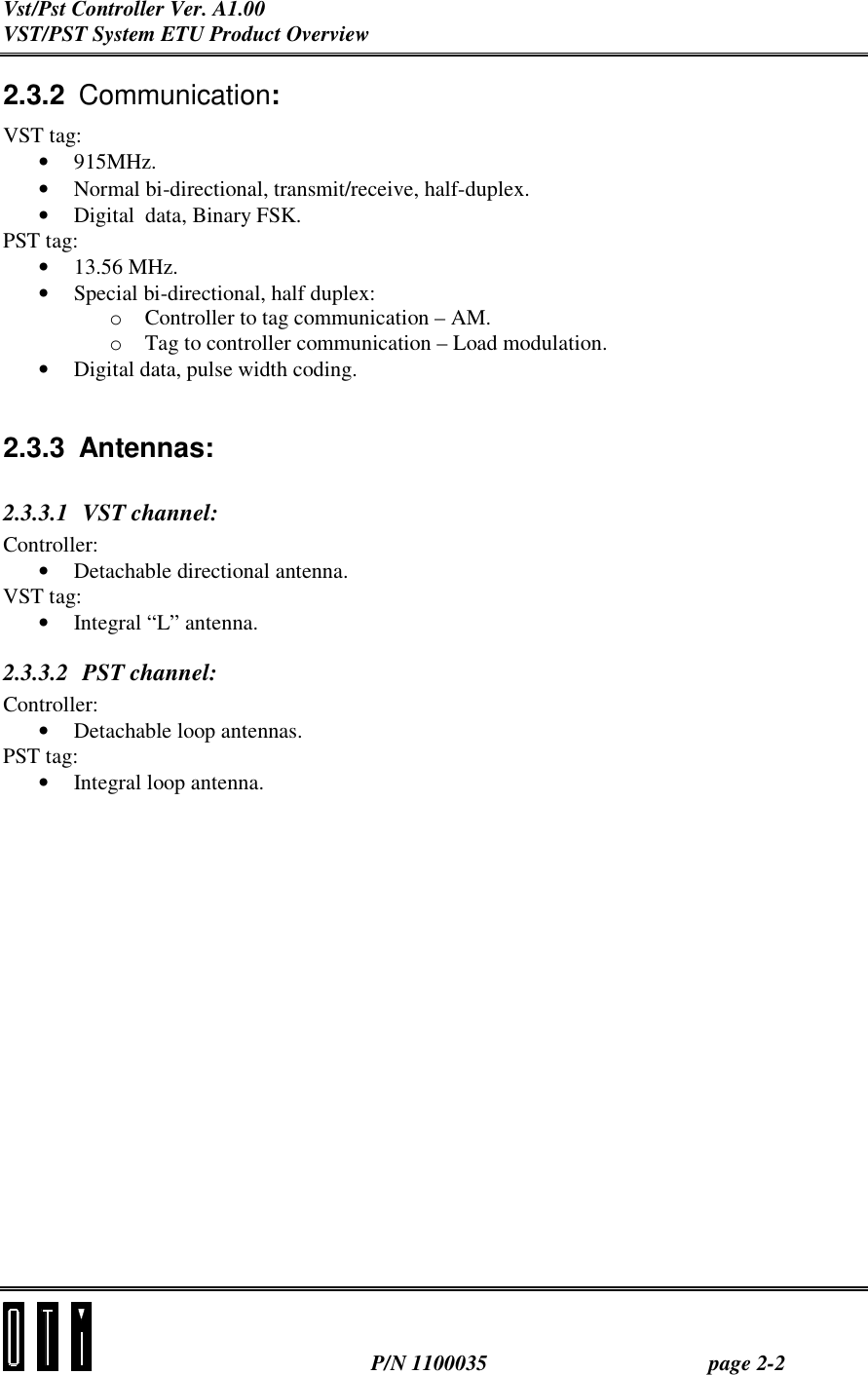 Vst/Pst Controller Ver. A1.00 VST/PST System ETU Product Overview  P/N 1100035 page 2-2 2.3.2  Communication: VST tag: •  915MHz. •  Normal bi-directional, transmit/receive, half-duplex. •  Digital  data, Binary FSK. PST tag: •  13.56 MHz. •  Special bi-directional, half duplex: o  Controller to tag communication – AM.  o  Tag to controller communication – Load modulation. •  Digital data, pulse width coding.   2.3.3 Antennas: 2.3.3.1 VST channel: Controller: •  Detachable directional antenna. VST tag: •  Integral “L” antenna. 2.3.3.2 PST channel: Controller: •  Detachable loop antennas. PST tag: •  Integral loop antenna.     