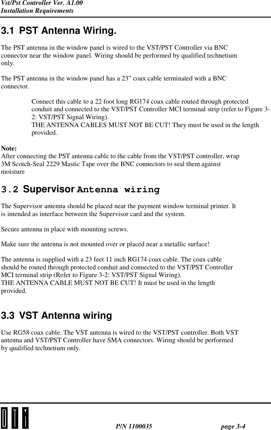 Vst/Pst Controller Ver. A1.00 Installation Requirements  P/N 1100035 page 3-4 3.1 PST Antenna Wiring. The PST antenna in the window panel is wired to the VST/PST Controller via BNC connector near the window panel. Wiring should be performed by qualified technetium only. The PST antenna in the window panel has a 23” coax cable terminated with a BNC connector. Connect this cable to a 22 foot long RG174 coax cable routed through protected conduit and connected to the VST/PST Controller MCI terminal strip (refer to Figure 3-2: VST/PST Signal Wiring).  THE ANTENNA CABLES MUST NOT BE CUT! They must be used in the length provided.  Note: After connecting the PST antenna cable to the cable from the VST/PST controller, wrap 3M Scotch-Seal 2229 Mastic Tape over the BNC connectors to seal them against moisture  3.2 Supervisor Antenna wiring The Supervisor antenna should be placed near the payment window terminal printer. It is intended as interface between the Supervisor card and the system. Secure antenna in place with mounting screws. Make sure the antenna is not mounted over or placed near a metallic surface! The antenna is supplied with a 23 feet 11 inch RG174 coax cable. The coax cable should be routed through protected conduit and connected to the VST/PST Controller MCI terminal strip (Refer to Figure 3-2: VST/PST Signal Wiring). THE ANTENNA CABLE MUST NOT BE CUT! It must be used in the length provided.  3.3 VST Antenna wiring Use RG58 coax cable. The VST antenna is wired to the VST/PST controller. Both VST antenna and VST/PST Controller have SMA connectors. Wiring should be performed by qualified technetium only. 