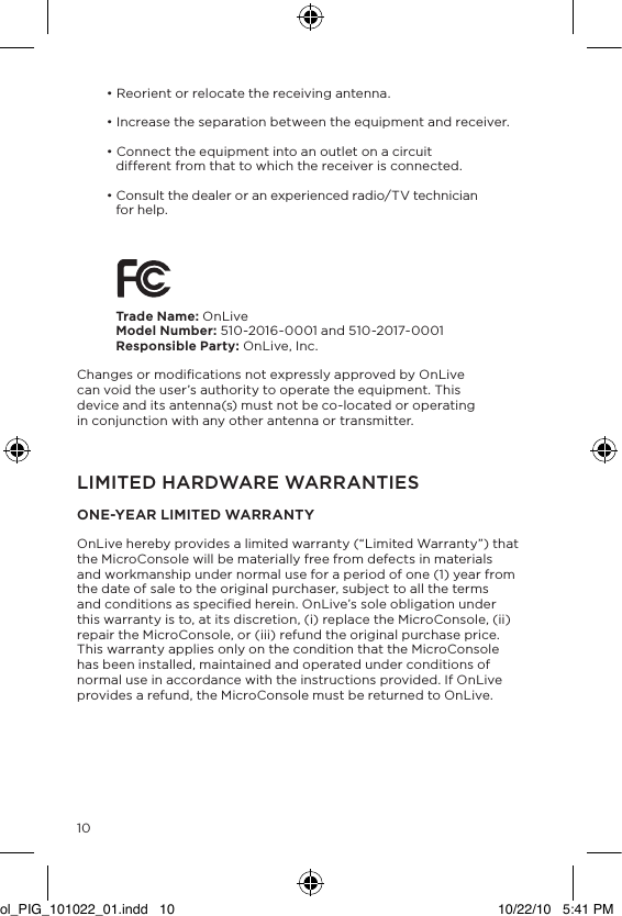 10&bull; Reorient or relocate the receiving antenna.&bull; Increase the separation between the equipment and receiver.&bull; Connect the equipment into an outlet on a circuit   different from that to which the receiver is connected.&bull; Consult the dealer or an experienced radio/TV technician  for help.       Trade Name: OnLiveModel Number: 510-2016-0001 and 510-2017-0001Responsible Party: OnLive, Inc.Changes or modiﬁcations not expressly approved by OnLive can void the user&rsquo;s authority to operate the equipment. This device and its antenna(s) must not be co-located or operating in conjunction with any other antenna or transmitter.LIMITED HARDWARE WARRANTIES ONE-YEAR LIMITED WARRANTYOnLive hereby provides a limited warranty (&ldquo;Limited Warranty&rdquo;) that the MicroConsole will be materially free from defects in materials and workmanship under normal use for a period of one (1) year from the date of sale to the original purchaser, subject to all the terms and conditions as speciﬁed herein. OnLive&rsquo;s sole obligation under this warranty is to, at its discretion, (i) replace the MicroConsole, (ii) repair the MicroConsole, or (iii) refund the original purchase price. This warranty applies only on the condition that the MicroConsole has been installed, maintained and operated under conditions of normal use in accordance with the instructions provided. If OnLive provides a refund, the MicroConsole must be returned to OnLive. ol_PIG_101022_01.indd   10 10/22/10   5:41 PM