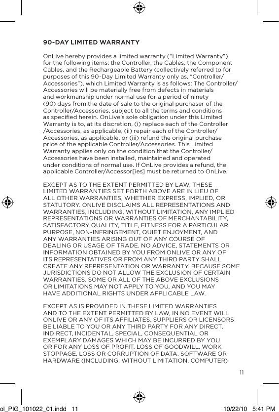 1190-DAY LIMITED WARRANTY  OnLive hereby provides a limited warranty (&ldquo;Limited Warranty&rdquo;) for the following items: the Controller, the Cables, the Component Cables, and the Rechargeable Battery (collectively referred to for purposes of this 90-Day Limited Warranty only as, &ldquo;Controller/Accessories&rdquo;), which Limited Warranty is as follows: The Controller/Accessories will be materially free from defects in materials and workmanship under normal use for a period of ninety (90) days from the date of sale to the original purchaser of the Controller/Accessories, subject to all the terms and conditions as speciﬁed herein. OnLive&rsquo;s sole obligation under this Limited Warranty is to, at its discretion, (i) replace each of the Controller /Accessories, as applicable, (ii) repair each of the Controller/Accessories, as applicable, or (iii) refund the original purchase price of the applicable Controller/Accessories. This Limited Warranty applies only on the condition that the Controller/Accessories have been installed, maintained and operated under conditions of normal use. If OnLive provides a refund, the applicable Controller/Accessor[ies] must be returned to OnLive.EXCEPT AS TO THE EXTENT PERMITTED BY LAW, THESE LIMITED WARRANTIES SET FORTH ABOVE ARE IN LIEU OF ALL OTHER WARRANTIES, WHETHER EXPRESS, IMPLIED, OR STATUTORY. ONLIVE DISCLAIMS ALL REPRESENTATIONS AND WARRANTIES, INCLUDING, WITHOUT LIMITATION, ANY IMPLIED REPRESENTATIONS OR WARRANTIES OF MERCHANTABILITY, SATISFACTORY QUALITY, TITLE, FITNESS FOR A PARTICULAR PURPOSE, NON-INFRINGEMENT, QUIET ENJOYMENT, AND ANY WARRANTIES ARISING OUT OF ANY COURSE OF DEALING OR USAGE OF TRADE. NO ADVICE, STATEMENTS OR INFORMATION OBTAINED BY YOU FROM ONLIVE OR ANY OF ITS REPRESENTATIVES OR FROM ANY THIRD PARTY SHALL CREATE ANY REPRESENTATION OR WARRANTY. BECAUSE SOME JURISDICTIONS DO NOT ALLOW THE EXCLUSION OF CERTAIN WARRANTIES, SOME OR ALL OF THE ABOVE EXCLUSIONS OR LIMITATIONS MAY NOT APPLY TO YOU, AND YOU MAY HAVE ADDITIONAL RIGHTS UNDER APPLICABLE LAW. EXCEPT AS IS PROVIDED IN THESE LIMITED WARRANTIES AND TO THE EXTENT PERMITTED BY LAW, IN NO EVENT WILL ONLIVE OR ANY OF ITS AFFILIATES, SUPPLIERS OR LICENSORS BE LIABLE TO YOU OR ANY THIRD PARTY FOR ANY DIRECT, INDIRECT, INCIDENTAL, SPECIAL, CONSEQUENTIAL OR EXEMPLARY DAMAGES WHICH MAY BE INCURRED BY YOU OR FOR ANY LOSS OF PROFIT, LOSS OF GOODWILL, WORK STOPPAGE, LOSS OR CORRUPTION OF DATA, SOFTWARE OR HARDWARE (INCLUDING, WITHOUT LIMITATION, COMPUTER) ol_PIG_101022_01.indd   11 10/22/10   5:41 PM