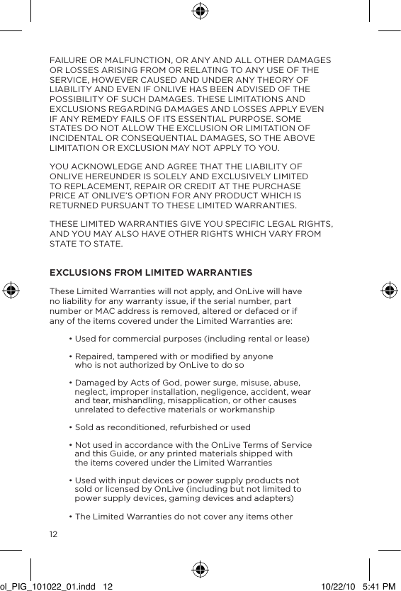12FAILURE OR MALFUNCTION, OR ANY AND ALL OTHER DAMAGES OR LOSSES ARISING FROM OR RELATING TO ANY USE OF THE SERVICE, HOWEVER CAUSED AND UNDER ANY THEORY OF LIABILITY AND EVEN IF ONLIVE HAS BEEN ADVISED OF THE POSSIBILITY OF SUCH DAMAGES. THESE LIMITATIONS AND EXCLUSIONS REGARDING DAMAGES AND LOSSES APPLY EVEN IF ANY REMEDY FAILS OF ITS ESSENTIAL PURPOSE. SOME STATES DO NOT ALLOW THE EXCLUSION OR LIMITATION OF INCIDENTAL OR CONSEQUENTIAL DAMAGES, SO THE ABOVE LIMITATION OR EXCLUSION MAY NOT APPLY TO YOU.YOU ACKNOWLEDGE AND AGREE THAT THE LIABILITY OF ONLIVE HEREUNDER IS SOLELY AND EXCLUSIVELY LIMITED TO REPLACEMENT, REPAIR OR CREDIT AT THE PURCHASE PRICE AT ONLIVE&rsquo;S OPTION FOR ANY PRODUCT WHICH IS RETURNED PURSUANT TO THESE LIMITED WARRANTIES.THESE LIMITED WARRANTIES GIVE YOU SPECIFIC LEGAL RIGHTS, AND YOU MAY ALSO HAVE OTHER RIGHTS WHICH VARY FROM STATE TO STATE. EXCLUSIONS FROM LIMITED WARRANTIESThese Limited Warranties will not apply, and OnLive will have no liability for any warranty issue, if the serial number, part number or MAC address is removed, altered or defaced or if any of the items covered under the Limited Warranties are:&bull; Used for commercial purposes (including rental or lease)&bull; Repaired, tampered with or modiﬁed by anyone who is not authorized by OnLive to do so&bull; Damaged by Acts of God, power surge, misuse, abuse, neglect, improper installation, negligence, accident, wear and tear, mishandling, misapplication, or other causes unrelated to defective materials or workmanship&bull; Sold as reconditioned, refurbished or used&bull; Not used in accordance with the OnLive Terms of Service and this Guide, or any printed materials shipped with the items covered under the Limited Warranties&bull; Used with input devices or power supply products not sold or licensed by OnLive (including but not limited to power supply devices, gaming devices and adapters)&bull; The Limited Warranties do not cover any items other ol_PIG_101022_01.indd   12 10/22/10   5:41 PM