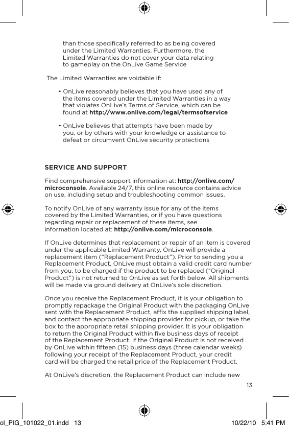13than those speciﬁcally referred to as being covered under the Limited Warranties. Furthermore, the Limited Warranties do not cover your data relating to gameplay on the OnLive Game Service The Limited Warranties are voidable if:&bull; OnLive reasonably believes that you have used any of the items covered under the Limited Warranties in a way that violates OnLive&rsquo;s Terms of Service, which can be found at http://www.onlive.com/legal/termsofservice&bull; OnLive believes that attempts have been made by you, or by others with your knowledge or assistance to defeat or circumvent OnLive security protectionsSERVICE AND SUPPORTFind comprehensive support information at: http://onlive.com/microconsole. Available 24/7, this online resource contains advice on use, including setup and troubleshooting common issues. To notify OnLive of any warranty issue for any of the items covered by the Limited Warranties, or if you have questions regarding repair or replacement of these items, see information located at: http://onlive.com/microconsole. If OnLive determines that replacement or repair of an item is covered under the applicable Limited Warranty, OnLive will provide a replacement item (&ldquo;Replacement Product&rdquo;). Prior to sending you a  Replacement Product, OnLive must obtain a valid credit card number from you, to be charged if the product to be replaced (&ldquo;Original Product&rdquo;) is not returned to OnLive as set forth below. All shipments will be made via ground delivery at OnLive&rsquo;s sole discretion.Once you receive the Replacement Product, it is your obligation to promptly repackage the Original Product with the packaging OnLive sent with the Replacement Product, afﬁx the supplied shipping label, and contact the appropriate shipping provider for pickup, or take the box to the appropriate retail shipping provider. It is your obligation to return the Original Product within ﬁve business days of receipt of the Replacement Product. If the Original Product is not received by OnLive within ﬁfteen (15) business days (three calendar weeks) following your receipt of the Replacement Product, your credit card will be charged the retail price of the Replacement Product.At OnLive&rsquo;s discretion, the Replacement Product can include new ol_PIG_101022_01.indd   13 10/22/10   5:41 PM