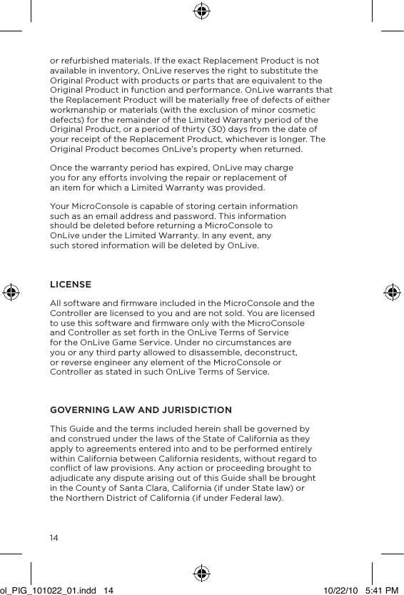 14or refurbished materials. If the exact Replacement Product is not available in inventory, OnLive reserves the right to substitute the Original Product with products or parts that are equivalent to the Original Product in function and performance. OnLive warrants that the Replacement Product will be materially free of defects of either workmanship or materials (with the exclusion of minor cosmetic defects) for the remainder of the Limited Warranty period of the Original Product, or a period of thirty (30) days from the date of your receipt of the Replacement Product, whichever is longer. The Original Product becomes OnLive&rsquo;s property when returned.Once the warranty period has expired, OnLive may charge you for any efforts involving the repair or replacement of an item for which a Limited Warranty was provided.Your MicroConsole is capable of storing certain information such as an email address and password. This information should be deleted before returning a MicroConsole to OnLive under the Limited Warranty. In any event, any such stored information will be deleted by OnLive. LICENSEAll software and ﬁrmware included in the MicroConsole and the Controller are licensed to you and are not sold. You are licensed to use this software and ﬁrmware only with the MicroConsole and Controller as set forth in the OnLive Terms of Service for the OnLive Game Service. Under no circumstances are you or any third party allowed to disassemble, deconstruct, or reverse engineer any element of the MicroConsole or Controller as stated in such OnLive Terms of Service.GOVERNING LAW AND JURISDICTIONThis Guide and the terms included herein shall be governed by and construed under the laws of the State of California as they apply to agreements entered into and to be performed entirely within California between California residents, without regard to conﬂict of law provisions. Any action or proceeding brought to adjudicate any dispute arising out of this Guide shall be brought in the County of Santa Clara, California (if under State law) or the Northern District of California (if under Federal law).ol_PIG_101022_01.indd   14 10/22/10   5:41 PM