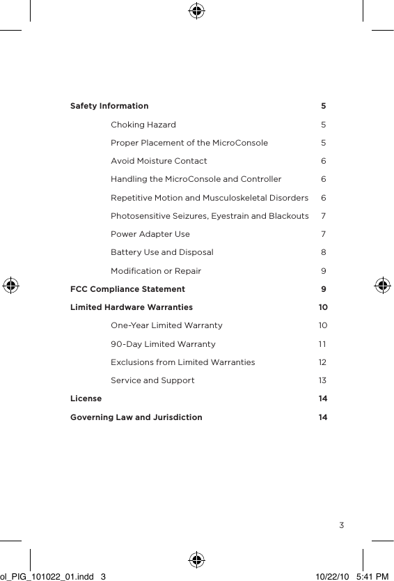    Safety Information             5  Choking Hazard           5  Proper Placement of the MicroConsole       5  Avoid Moisture Contact         6  Handling the MicroConsole and Controller     6  Repetitive Motion and Musculoskeletal Disorders     6  Photosensitive Seizures, Eyestrain and Blackouts     7  Power Adapter Use          7  Battery Use and Disposal         8  Modiﬁcation or Repair         9FCC Compliance Statement           9Limited Hardware Warranties        10  One-Year Limited Warranty        10  90-Day Limited Warranty        1 1  Exclusions from Limited Warranties      12  Service and Support        13License              14Governing Law and Jurisdiction        143ol_PIG_101022_01.indd   3 10/22/10   5:41 PM
