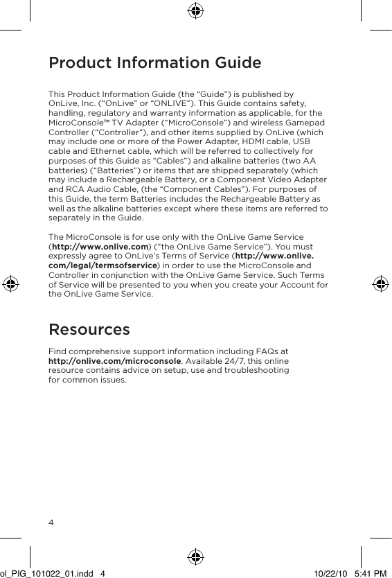 Product Information Guide   This Product Information Guide (the &ldquo;Guide&rdquo;) is published by OnLive, Inc. (&ldquo;OnLive&rdquo; or &ldquo;ONLIVE&rdquo;). This Guide contains safety, handling, regulatory and warranty information as applicable, for the MicroConsole&trade; TV Adapter (&ldquo;MicroConsole&rdquo;) and wireless Gamepad Controller (&ldquo;Controller&rdquo;), and other items supplied by OnLive (which may include one or more of the Power Adapter, HDMI cable, USB cable and Ethernet cable, which will be referred to collectively for purposes of this Guide as &ldquo;Cables&rdquo;) and alkaline batteries (two AA batteries) (&ldquo;Batteries&rdquo;) or items that are shipped separately (which may include a Rechargeable Battery, or a Component Video Adapter and RCA Audio Cable, (the &ldquo;Component Cables&rdquo;). For purposes of this Guide, the term Batteries includes the Rechargeable Battery as well as the alkaline batteries except where these items are referred to separately in the Guide.  The MicroConsole is for use only with the OnLive Game Service  (http://www.onlive.com) (&ldquo;the OnLive Game Service&rdquo;). You must expressly agree to OnLive&rsquo;s Terms of Service (http://www.onlive.com/legal/termsofservice) in order to use the MicroConsole and Controller in conjunction with the OnLive Game Service. Such Terms of Service will be presented to you when you create your Account for the OnLive Game Service.  Resources Find comprehensive support information including FAQs at  http://onlive.com/microconsole. Available 24/7, this online resource contains advice on setup, use and troubleshooting  for common issues. 4ol_PIG_101022_01.indd   4 10/22/10   5:41 PM