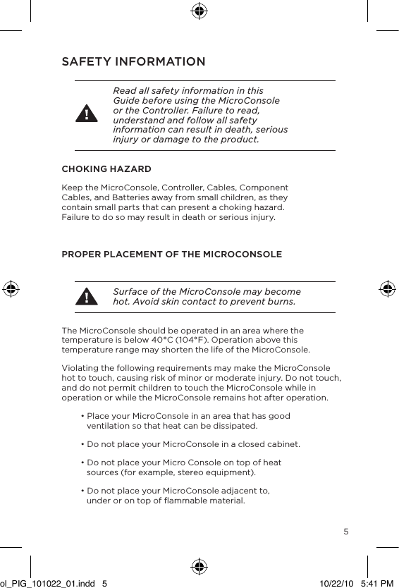 5SAFETY INFORMATION Read all safety information in this Guide before using the MicroConsole or the Controller. Failure to read, understand and follow all safety information can result in death, serious injury or damage to the product.CHOKING HAZARDKeep the MicroConsole, Controller, Cables, Component Cables, and Batteries away from small children, as they contain small parts that can present a choking hazard. Failure to do so may result in death or serious injury.PROPER PLACEMENT OF THE MICROCONSOLE Surface of the MicroConsole may become hot. Avoid skin contact to prevent burns.The MicroConsole should be operated in an area where the temperature is below 40&deg;C (104&deg;F). Operation above this temperature range may shorten the life of the MicroConsole.Violating the following requirements may make the MicroConsole hot to touch, causing risk of minor or moderate injury. Do not touch, and do not permit children to touch the MicroConsole while in operation or while the MicroConsole remains hot after operation. &bull; Place your MicroConsole in an area that has good   ventilation so that heat can be dissipated.&bull; Do not place your MicroConsole in a closed cabinet.&bull; Do not place your Micro Console on top of heat  sources (for example, stereo equipment). &bull; Do not place your MicroConsole adjacent to,  under or on top of ﬂammable material. ol_PIG_101022_01.indd   5 10/22/10   5:41 PM
