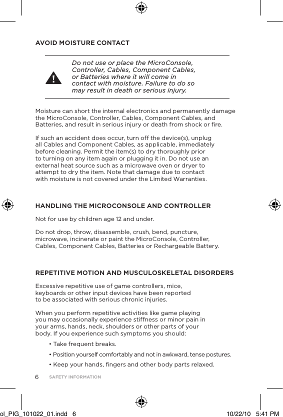 AVOID MOISTURE CONTACT Do not use or place the MicroConsole, Controller, Cables, Component Cables, or Batteries where it will come in contact with moisture. Failure to do so may result in death or serious injury.Moisture can short the internal electronics and permanently damage the MicroConsole, Controller, Cables, Component Cables, and Batteries, and result in serious injury or death from shock or ﬁre. If such an accident does occur, turn off the device(s), unplug all Cables and Component Cables, as applicable, immediately before cleaning. Permit the item(s) to dry thoroughly prior to turning on any item again or plugging it in. Do not use an external heat source such as a microwave oven or dryer to attempt to dry the item. Note that damage due to contact with moisture is not covered under the Limited Warranties.HANDLING THE MICROCONSOLE AND CONTROLLERNot for use by children age 12 and under.Do not drop, throw, disassemble, crush, bend, puncture, microwave, incinerate or paint the MicroConsole, Controller, Cables, Component Cables, Batteries or Rechargeable Battery.REPETITIVE MOTION AND MUSCULOSKELETAL DISORDERSExcessive repetitive use of game controllers, mice, keyboards or other input devices have been reported to be associated with serious chronic injuries.When you perform repetitive activities like game playing you may occasionally experience stiffness or minor pain in your arms, hands, neck, shoulders or other parts of your body. If you experience such symptoms you should:&bull; Take frequent breaks.&bull; Position yourself comfortably and not in awkward, tense postures.&bull; Keep your hands, ﬁngers and other body parts relaxed.6SAFETY INFORMATIONol_PIG_101022_01.indd   6 10/22/10   5:41 PM