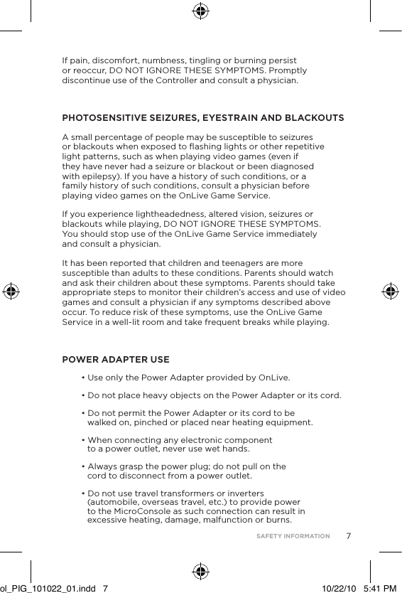 7If pain, discomfort, numbness, tingling or burning persist or reoccur, DO NOT IGNORE THESE SYMPTOMS. Promptly discontinue use of the Controller and consult a physician. PHOTOSENSITIVE SEIZURES, EYESTRAIN AND BLACKOUTSA small percentage of people may be susceptible to seizures  or blackouts when exposed to ﬂashing lights or other repetitive light patterns, such as when playing video games (even if they have never had a seizure or blackout or been diagnosed with epilepsy). If you have a history of such conditions, or a family history of such conditions, consult a physician before playing video games on the OnLive Game Service. If you experience lightheadedness, altered vision, seizures or blackouts while playing, DO NOT IGNORE THESE SYMPTOMS.  You should stop use of the OnLive Game Service immediately  and consult a physician.   It has been reported that children and teenagers are more susceptible than adults to these conditions. Parents should watch and ask their children about these symptoms. Parents should take appropriate steps to monitor their children&rsquo;s access and use of video games and consult a physician if any symptoms described above occur. To reduce risk of these symptoms, use the OnLive Game Service in a well-lit room and take frequent breaks while playing.POWER ADAPTER USE&bull; Use only the Power Adapter provided by OnLive. &bull; Do not place heavy objects on the Power Adapter or its cord. &bull; Do not permit the Power Adapter or its cord to be walked on, pinched or placed near heating equipment. &bull; When connecting any electronic component to a power outlet, never use wet hands.  &bull; Always grasp the power plug; do not pull on the cord to disconnect from a power outlet.&bull; Do not use travel transformers or inverters (automobile, overseas travel, etc.) to provide power to the MicroConsole as such connection can result in excessive heating, damage, malfunction or burns.SAFETY INFORMATIONol_PIG_101022_01.indd   7 10/22/10   5:41 PM