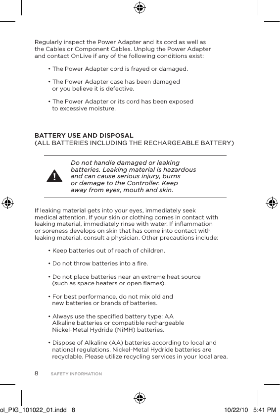 8Regularly inspect the Power Adapter and its cord as well as the Cables or Component Cables. Unplug the Power Adapter and contact OnLive if any of the following conditions exist:&bull; The Power Adapter cord is frayed or damaged.&bull; The Power Adapter case has been damaged or you believe it is defective.&bull; The Power Adapter or its cord has been exposed  to excessive moisture.  BATTERY USE AND DISPOSAL  (ALL BATTERIES INCLUDING THE RECHARGEABLE BATTERY)Do not handle damaged or leaking batteries. Leaking material is hazardous and can cause serious injury, burns or damage to the Controller. Keep away from eyes, mouth and skin. If leaking material gets into your eyes, immediately seek medical attention. If your skin or clothing comes in contact with leaking material, immediately rinse with water. If inﬂammation or soreness develops on skin that has come into contact with leaking material, consult a physician. Other precautions include:&bull; Keep batteries out of reach of children.&bull; Do not throw batteries into a ﬁre.&bull; Do not place batteries near an extreme heat source (such as space heaters or open ﬂames).&bull; For best performance, do not mix old and new batteries or brands of batteries. &bull; Always use the speciﬁed battery type: AA Alkaline batteries or compatible rechargeable Nickel-Metal Hydride (NiMH) batteries.&bull; Dispose of Alkaline (AA) batteries according to local and national regulations. Nickel-Metal Hydride batteries are recyclable. Please utilize recycling services in your local area.SAFETY INFORMATIONol_PIG_101022_01.indd   8 10/22/10   5:41 PM