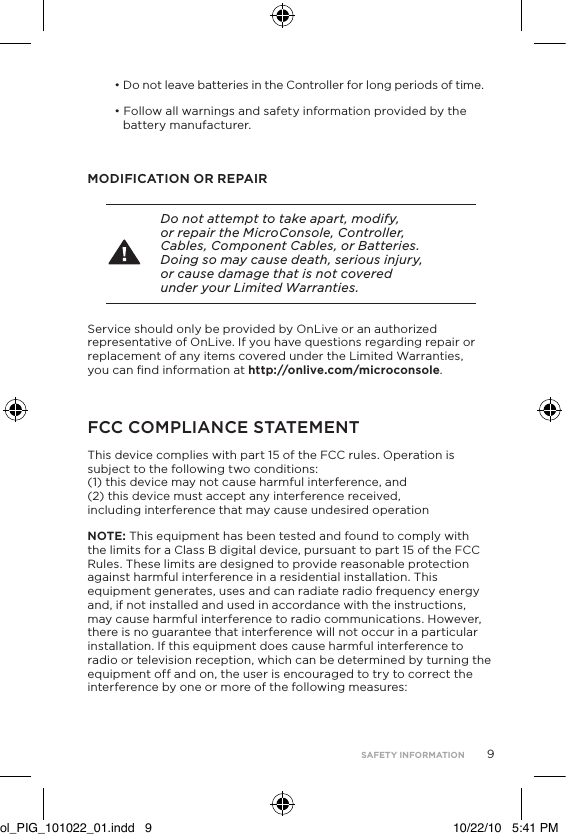 9&bull; Do not leave batteries in the Controller for long periods of time.&bull; Follow all warnings and safety information provided by the  battery manufacturer.MODIFICATION OR REPAIR Do not attempt to take apart, modify, or repair the MicroConsole, Controller, Cables, Component Cables, or Batteries. Doing so may cause death, serious injury, or cause damage that is not covered under your Limited Warranties.Service should only be provided by OnLive or an authorized representative of OnLive. If you have questions regarding repair or replacement of any items covered under the Limited Warranties, you can ﬁnd information at http://onlive.com/microconsole.FCC COMPLIANCE STATEMENTThis device complies with part 15 of the FCC rules. Operation is subject to the following two conditions:  (1) this device may not cause harmful interference, and  (2) this device must accept any interference received, including interference that may cause undesired operationNOTE: This equipment has been tested and found to comply with the limits for a Class B digital device, pursuant to part 15 of the FCC Rules. These limits are designed to provide reasonable protection against harmful interference in a residential installation. This equipment generates, uses and can radiate radio frequency energy and, if not installed and used in accordance with the instructions, may cause harmful interference to radio communications. However, there is no guarantee that interference will not occur in a particular installation. If this equipment does cause harmful interference to radio or television reception, which can be determined by turning the equipment off and on, the user is encouraged to try to correct the interference by one or more of the following measures:  SAFETY INFORMATIONol_PIG_101022_01.indd   9 10/22/10   5:41 PM