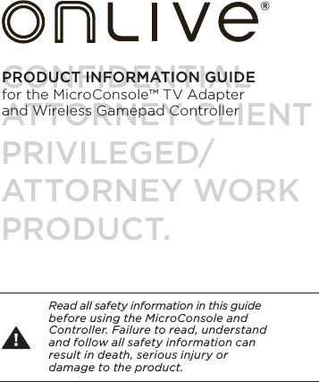 PRODUCT INFORMATION GUIDE  for the MicroConsole&trade; TV Adapter and Wireless Gamepad ControllerRead all safety information in this guide before using the MicroConsole and Controller. Failure to read, understand and follow all safety information can  result in death, serious injury or  damage to the product.CONFIDENTIALATTORNEY CLIENT PRIVILEGED/ATTORNEY WORK PRODUCT.