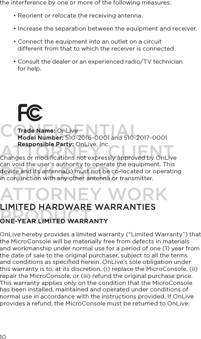10the interference by one or more of the following measures:&bull; Reorient or relocate the receiving antenna.&bull; Increase the separation between the equipment and receiver.&bull; Connect the equipment into an outlet on a circuit   different from that to which the receiver is connected.&bull; Consult the dealer or an experienced radio/TV technician  for help.         Trade Name: OnLiveModel Number: 510-2016-0001 and 510-2017-0001Responsible Party: OnLive, Inc.Changes or modiﬁcations not expressly approved by OnLive can void the user&rsquo;s authority to operate the equipment. This device and its antenna(s) must not be co-located or operating in conjunction with any other antenna or transmitter.LIMITED HARDWARE WARRANTIES ONE-YEAR LIMITED WARRANTYOnLive hereby provides a limited warranty (&ldquo;Limited Warranty&rdquo;) that the MicroConsole will be materially free from defects in materials and workmanship under normal use for a period of one (1) year from the date of sale to the original purchaser, subject to all the terms and conditions as speciﬁed herein. OnLive&rsquo;s sole obligation under this warranty is to, at its discretion, (i) replace the MicroConsole, (ii) repair the MicroConsole, or (iii) refund the original purchase price. This warranty applies only on the condition that the MicroConsole has been installed, maintained and operated under conditions of normal use in accordance with the instructions provided. If OnLive provides a refund, the MicroConsole must be returned to OnLive. CONFIDENTIALATTORNEY CLIENT PRIVILEGED/ATTORNEY WORK PRODUCT.