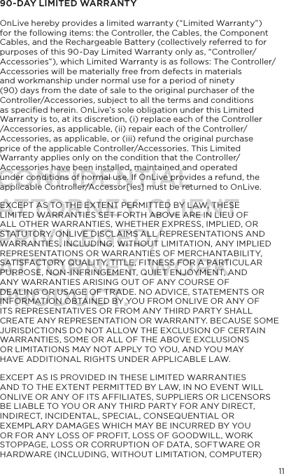 1190-DAY LIMITED WARRANTY  OnLive hereby provides a limited warranty (&ldquo;Limited Warranty&rdquo;) for the following items: the Controller, the Cables, the Component Cables, and the Rechargeable Battery (collectively referred to for purposes of this 90-Day Limited Warranty only as, &ldquo;Controller/Accessories&rdquo;), which Limited Warranty is as follows: The Controller/Accessories will be materially free from defects in materials and workmanship under normal use for a period of ninety (90) days from the date of sale to the original purchaser of the Controller/Accessories, subject to all the terms and conditions as speciﬁed herein. OnLive&rsquo;s sole obligation under this Limited Warranty is to, at its discretion, (i) replace each of the Controller /Accessories, as applicable, (ii) repair each of the Controller/Accessories, as applicable, or (iii) refund the original purchase price of the applicable Controller/Accessories. This Limited Warranty applies only on the condition that the Controller/Accessories have been installed, maintained and operated under conditions of normal use. If OnLive provides a refund, the applicable Controller/Accessor[ies] must be returned to OnLive.EXCEPT AS TO THE EXTENT PERMITTED BY LAW, THESE LIMITED WARRANTIES SET FORTH ABOVE ARE IN LIEU OF ALL OTHER WARRANTIES, WHETHER EXPRESS, IMPLIED, OR STATUTORY. ONLIVE DISCLAIMS ALL REPRESENTATIONS AND WARRANTIES, INCLUDING, WITHOUT LIMITATION, ANY IMPLIED REPRESENTATIONS OR WARRANTIES OF MERCHANTABILITY, SATISFACTORY QUALITY, TITLE, FITNESS FOR A PARTICULAR PURPOSE, NON-INFRINGEMENT, QUIET ENJOYMENT, AND ANY WARRANTIES ARISING OUT OF ANY COURSE OF DEALING OR USAGE OF TRADE. NO ADVICE, STATEMENTS OR INFORMATION OBTAINED BY YOU FROM ONLIVE OR ANY OF ITS REPRESENTATIVES OR FROM ANY THIRD PARTY SHALL CREATE ANY REPRESENTATION OR WARRANTY. BECAUSE SOME JURISDICTIONS DO NOT ALLOW THE EXCLUSION OF CERTAIN WARRANTIES, SOME OR ALL OF THE ABOVE EXCLUSIONS OR LIMITATIONS MAY NOT APPLY TO YOU, AND YOU MAY HAVE ADDITIONAL RIGHTS UNDER APPLICABLE LAW. EXCEPT AS IS PROVIDED IN THESE LIMITED WARRANTIES AND TO THE EXTENT PERMITTED BY LAW, IN NO EVENT WILL ONLIVE OR ANY OF ITS AFFILIATES, SUPPLIERS OR LICENSORS BE LIABLE TO YOU OR ANY THIRD PARTY FOR ANY DIRECT, INDIRECT, INCIDENTAL, SPECIAL, CONSEQUENTIAL OR EXEMPLARY DAMAGES WHICH MAY BE INCURRED BY YOU OR FOR ANY LOSS OF PROFIT, LOSS OF GOODWILL, WORK STOPPAGE, LOSS OR CORRUPTION OF DATA, SOFTWARE OR HARDWARE (INCLUDING, WITHOUT LIMITATION, COMPUTER) CONFIDENTIALATTORNEY CLIENT PRIVILEGED/ATTORNEY WORK PRODUCT.