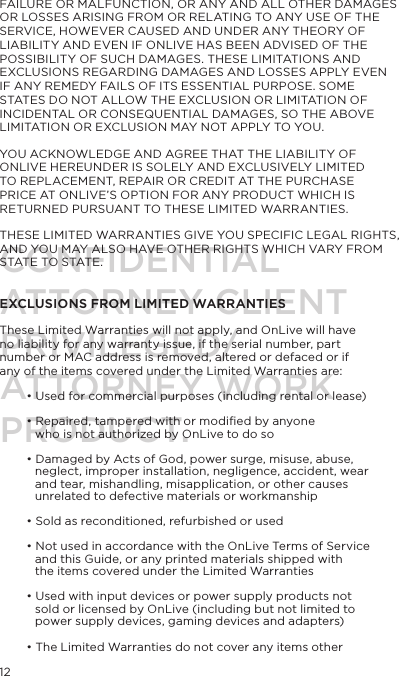12FAILURE OR MALFUNCTION, OR ANY AND ALL OTHER DAMAGES OR LOSSES ARISING FROM OR RELATING TO ANY USE OF THE SERVICE, HOWEVER CAUSED AND UNDER ANY THEORY OF LIABILITY AND EVEN IF ONLIVE HAS BEEN ADVISED OF THE POSSIBILITY OF SUCH DAMAGES. THESE LIMITATIONS AND EXCLUSIONS REGARDING DAMAGES AND LOSSES APPLY EVEN IF ANY REMEDY FAILS OF ITS ESSENTIAL PURPOSE. SOME STATES DO NOT ALLOW THE EXCLUSION OR LIMITATION OF INCIDENTAL OR CONSEQUENTIAL DAMAGES, SO THE ABOVE LIMITATION OR EXCLUSION MAY NOT APPLY TO YOU.YOU ACKNOWLEDGE AND AGREE THAT THE LIABILITY OF ONLIVE HEREUNDER IS SOLELY AND EXCLUSIVELY LIMITED TO REPLACEMENT, REPAIR OR CREDIT AT THE PURCHASE PRICE AT ONLIVE&rsquo;S OPTION FOR ANY PRODUCT WHICH IS RETURNED PURSUANT TO THESE LIMITED WARRANTIES.THESE LIMITED WARRANTIES GIVE YOU SPECIFIC LEGAL RIGHTS, AND YOU MAY ALSO HAVE OTHER RIGHTS WHICH VARY FROM STATE TO STATE. EXCLUSIONS FROM LIMITED WARRANTIESThese Limited Warranties will not apply, and OnLive will have no liability for any warranty issue, if the serial number, part number or MAC address is removed, altered or defaced or if any of the items covered under the Limited Warranties are:&bull; Used for commercial purposes (including rental or lease)&bull; Repaired, tampered with or modiﬁed by anyone who is not authorized by OnLive to do so&bull; Damaged by Acts of God, power surge, misuse, abuse, neglect, improper installation, negligence, accident, wear and tear, mishandling, misapplication, or other causes unrelated to defective materials or workmanship&bull; Sold as reconditioned, refurbished or used&bull; Not used in accordance with the OnLive Terms of Service and this Guide, or any printed materials shipped with the items covered under the Limited Warranties&bull; Used with input devices or power supply products not sold or licensed by OnLive (including but not limited to power supply devices, gaming devices and adapters)&bull; The Limited Warranties do not cover any items other CONFIDENTIALATTORNEY CLIENT PRIVILEGED/ATTORNEY WORK PRODUCT.