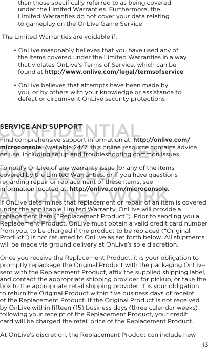 13than those speciﬁcally referred to as being covered under the Limited Warranties. Furthermore, the Limited Warranties do not cover your data relating to gameplay on the OnLive Game Service The Limited Warranties are voidable if:&bull; OnLive reasonably believes that you have used any of the items covered under the Limited Warranties in a way that violates OnLive&rsquo;s Terms of Service, which can be found at http://www.onlive.com/legal/termsofservice&bull; OnLive believes that attempts have been made by you, or by others with your knowledge or assistance to defeat or circumvent OnLive security protectionsSERVICE AND SUPPORTFind comprehensive support information at: http://onlive.com/microconsole. Available 24/7, this online resource contains advice on use, including setup and troubleshooting common issues. To notify OnLive of any warranty issue for any of the items covered by the Limited Warranties, or if you have questions regarding repair or replacement of these items, see information located at: http://onlive.com/microconsole. If OnLive determines that replacement or repair of an item is covered under the applicable Limited Warranty, OnLive will provide a replacement item (&ldquo;Replacement Product&rdquo;). Prior to sending you a  Replacement Product, OnLive must obtain a valid credit card number from you, to be charged if the product to be replaced (&ldquo;Original Product&rdquo;) is not returned to OnLive as set forth below. All shipments will be made via ground delivery at OnLive&rsquo;s sole discretion.Once you receive the Replacement Product, it is your obligation to promptly repackage the Original Product with the packaging OnLive sent with the Replacement Product, afﬁx the supplied shipping label, and contact the appropriate shipping provider for pickup, or take the box to the appropriate retail shipping provider. It is your obligation to return the Original Product within ﬁve business days of receipt of the Replacement Product. If the Original Product is not received by OnLive within ﬁfteen (15) business days (three calendar weeks) following your receipt of the Replacement Product, your credit card will be charged the retail price of the Replacement Product.At OnLive&rsquo;s discretion, the Replacement Product can include new CONFIDENTIALATTORNEY CLIENT PRIVILEGED/ATTORNEY WORK PRODUCT.