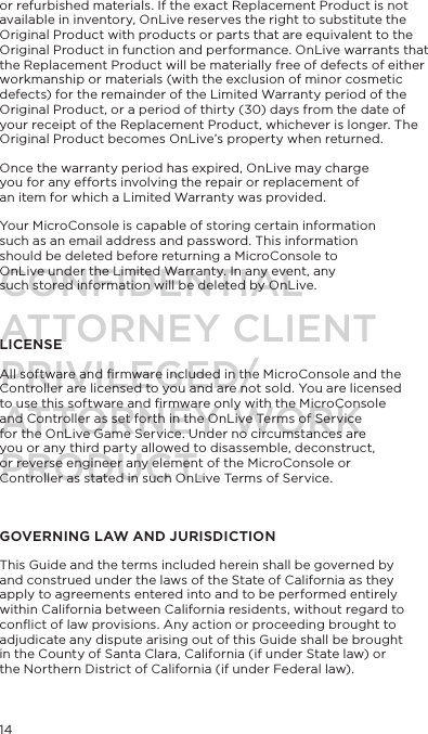 14or refurbished materials. If the exact Replacement Product is not available in inventory, OnLive reserves the right to substitute the Original Product with products or parts that are equivalent to the Original Product in function and performance. OnLive warrants that the Replacement Product will be materially free of defects of either workmanship or materials (with the exclusion of minor cosmetic defects) for the remainder of the Limited Warranty period of the Original Product, or a period of thirty (30) days from the date of your receipt of the Replacement Product, whichever is longer. The Original Product becomes OnLive&rsquo;s property when returned.Once the warranty period has expired, OnLive may charge you for any efforts involving the repair or replacement of an item for which a Limited Warranty was provided.Your MicroConsole is capable of storing certain information such as an email address and password. This information should be deleted before returning a MicroConsole to OnLive under the Limited Warranty. In any event, any such stored information will be deleted by OnLive. LICENSEAll software and ﬁrmware included in the MicroConsole and the Controller are licensed to you and are not sold. You are licensed to use this software and ﬁrmware only with the MicroConsole and Controller as set forth in the OnLive Terms of Service for the OnLive Game Service. Under no circumstances are you or any third party allowed to disassemble, deconstruct, or reverse engineer any element of the MicroConsole or Controller as stated in such OnLive Terms of Service.GOVERNING LAW AND JURISDICTIONThis Guide and the terms included herein shall be governed by and construed under the laws of the State of California as they apply to agreements entered into and to be performed entirely within California between California residents, without regard to conﬂict of law provisions. Any action or proceeding brought to adjudicate any dispute arising out of this Guide shall be brought in the County of Santa Clara, California (if under State law) or the Northern District of California (if under Federal law).CONFIDENTIALATTORNEY CLIENT PRIVILEGED/ATTORNEY WORK PRODUCT.