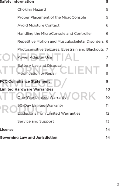    Safety Information          5  Choking Hazard        5  Proper Placement of the MicroConsole    5  Avoid Moisture Contact      6  Handling the MicroConsole and Controller 6  Repetitive Motion and Musculoskeletal Disorders  6  Photosensitive Seizures, Eyestrain and Blackouts  7  Power Adapter Use       7  Battery Use and Disposal      8  Modiﬁcation or Repair      9FCC Compliance Statement        9Limited Hardware Warranties      10  One-Year Limited Warranty      10  90-Day Limited Warranty      11  Exclusions from Limited Warranties    12  Service and Support      13License            14Governing Law and Jurisdiction      143CONFIDENTIALATTORNEY CLIENT PRIVILEGED/ATTORNEY WORK PRODUCT.
