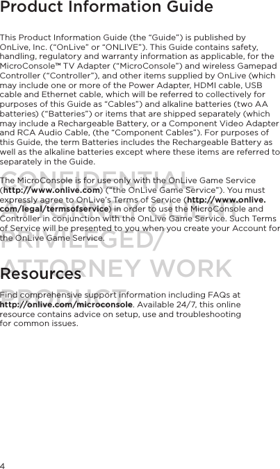 Product Information Guide   This Product Information Guide (the &ldquo;Guide&rdquo;) is published by OnLive, Inc. (&ldquo;OnLive&rdquo; or &ldquo;ONLIVE&rdquo;). This Guide contains safety, handling, regulatory and warranty information as applicable, for the MicroConsole&trade; TV Adapter (&ldquo;MicroConsole&rdquo;) and wireless Gamepad Controller (&ldquo;Controller&rdquo;), and other items supplied by OnLive (which may include one or more of the Power Adapter, HDMI cable, USB cable and Ethernet cable, which will be referred to collectively for purposes of this Guide as &ldquo;Cables&rdquo;) and alkaline batteries (two AA batteries) (&ldquo;Batteries&rdquo;) or items that are shipped separately (which may include a Rechargeable Battery, or a Component Video Adapter and RCA Audio Cable, (the &ldquo;Component Cables&rdquo;). For purposes of this Guide, the term Batteries includes the Rechargeable Battery as well as the alkaline batteries except where these items are referred to separately in the Guide.  The MicroConsole is for use only with the OnLive Game Service  (http://www.onlive.com) (&ldquo;the OnLive Game Service&rdquo;). You must expressly agree to OnLive&rsquo;s Terms of Service (http://www.onlive.com/legal/termsofservice) in order to use the MicroConsole and Controller in conjunction with the OnLive Game Service. Such Terms of Service will be presented to you when you create your Account for the OnLive Game Service.  Resources Find comprehensive support information including FAQs at  http://onlive.com/microconsole. Available 24/7, this online resource contains advice on setup, use and troubleshooting  for common issues. 4CONFIDENTIALATTORNEY CLIENT PRIVILEGED/ATTORNEY WORK PRODUCT.
