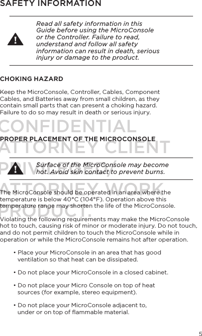 5SAFETY INFORMATION Read all safety information in this Guide before using the MicroConsole or the Controller. Failure to read, understand and follow all safety information can result in death, serious injury or damage to the product.CHOKING HAZARDKeep the MicroConsole, Controller, Cables, Component Cables, and Batteries away from small children, as they contain small parts that can present a choking hazard. Failure to do so may result in death or serious injury.PROPER PLACEMENT OF THE MICROCONSOLE Surface of the MicroConsole may become hot. Avoid skin contact to prevent burns.The MicroConsole should be operated in an area where the temperature is below 40&deg;C (104&deg;F). Operation above this temperature range may shorten the life of the MicroConsole.Violating the following requirements may make the MicroConsole hot to touch, causing risk of minor or moderate injury. Do not touch, and do not permit children to touch the MicroConsole while in operation or while the MicroConsole remains hot after operation. &bull; Place your MicroConsole in an area that has good   ventilation so that heat can be dissipated.&bull; Do not place your MicroConsole in a closed cabinet.&bull; Do not place your Micro Console on top of heat  sources (for example, stereo equipment). &bull; Do not place your MicroConsole adjacent to,  under or on top of ﬂammable material. CONFIDENTIALATTORNEY CLIENT PRIVILEGED/ATTORNEY WORK PRODUCT.