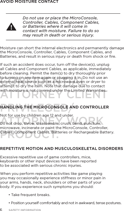 AVOID MOISTURE CONTACTDo not use or place the MicroConsole, Controller, Cables, Component Cables, or Batteries where it will come in contact with moisture. Failure to do so may result in death or serious injury.Moisture can short the internal electronics and permanently damage the MicroConsole, Controller, Cables, Component Cables, and Batteries, and result in serious injury or death from shock or ﬁre. If such an accident does occur, turn off the device(s), unplug all Cables and Component Cables, as applicable, immediately before cleaning. Permit the item(s) to dry thoroughly prior to turning on any item again or plugging it in. Do not use an external heat source such as a microwave oven or dryer to attempt to dry the item. Note that damage due to contact with moisture is not covered under the Limited Warranties.HANDLING THE MICROCONSOLE AND CONTROLLERNot for use by children age 12 and under.Do not drop, throw, disassemble, crush, bend, puncture, microwave, incinerate or paint the MicroConsole, Controller, Cables, Component Cables, Batteries or Rechargeable Battery.REPETITIVE MOTION AND MUSCULOSKELETAL DISORDERSExcessive repetitive use of game controllers, mice, keyboards or other input devices have been reported to be associated with serious chronic injuries.When you perform repetitive activities like game playing you may occasionally experience stiffness or minor pain in your arms, hands, neck, shoulders or other parts of your body. If you experience such symptoms you should:&bull; Take frequent breaks.&bull; Position yourself comfortably and not in awkward, tense postures.6SAFETY INFORMATIONCONFIDENTIALATTORNEY CLIENT PRIVILEGED/ATTORNEY WORK PRODUCT.