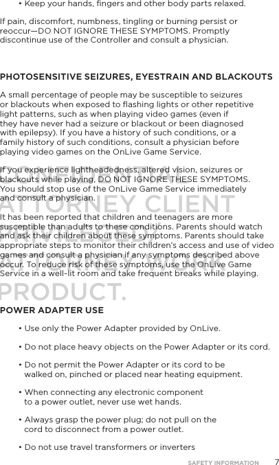 7&bull; Keep your hands, ﬁngers and other body parts relaxed.If pain, discomfort, numbness, tingling or burning persist or reoccur&mdash;DO NOT IGNORE THESE SYMPTOMS. Promptly discontinue use of the Controller and consult a physician. PHOTOSENSITIVE SEIZURES, EYESTRAIN AND BLACKOUTSA small percentage of people may be susceptible to seizures  or blackouts when exposed to ﬂashing lights or other repetitive light patterns, such as when playing video games (even if they have never had a seizure or blackout or been diagnosed with epilepsy). If you have a history of such conditions, or a family history of such conditions, consult a physician before playing video games on the OnLive Game Service. If you experience lightheadedness, altered vision, seizures or blackouts while playing, DO NOT IGNORE THESE SYMPTOMS.  You should stop use of the OnLive Game Service immediately  and consult a physician.   It has been reported that children and teenagers are more susceptible than adults to these conditions. Parents should watch and ask their children about these symptoms. Parents should take appropriate steps to monitor their children&rsquo;s access and use of video games and consult a physician if any symptoms described above occur. To reduce risk of these symptoms, use the OnLive Game Service in a well-lit room and take frequent breaks while playing.POWER ADAPTER USE&bull; Use only the Power Adapter provided by OnLive. &bull; Do not place heavy objects on the Power Adapter or its cord. &bull; Do not permit the Power Adapter or its cord to be walked on, pinched or placed near heating equipment. &bull; When connecting any electronic component to a power outlet, never use wet hands.  &bull; Always grasp the power plug; do not pull on the cord to disconnect from a power outlet.&bull; Do not use travel transformers or inverters SAFETY INFORMATIONCONFIDENTIALATTORNEY CLIENT PRIVILEGED/ATTORNEY WORK PRODUCT.
