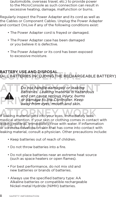8(automobile, overseas travel, etc.) to provide power to the MicroConsole as such connection can result in excessive heating, damage, malfunction or burns.Regularly inspect the Power Adapter and its cord as well as the Cables or Component Cables. Unplug the Power Adapter and contact OnLive if any of the following conditions exist:&bull; The Power Adapter cord is frayed or damaged.&bull; The Power Adapter case has been damaged or you believe it is defective.&bull; The Power Adapter or its cord has been exposed  to excessive moisture.  BATTERY USE AND DISPOSAL  (ALL BATTERIES INCLUDING THE RECHARGEABLE BATTERY)Do not handle damaged or leaking batteries. Leaking material is hazardous and can cause serious injury, burns or damage to the Controller. Keep away from eyes, mouth and skin. If leaking material gets into your eyes, immediately seek medical attention. If your skin or clothing comes in contact with leaking material, immediately rinse with water. If inﬂammation or soreness develops on skin that has come into contact with leaking material, consult a physician. Other precautions include:&bull; Keep batteries out of reach of children.&bull; Do not throw batteries into a ﬁre.&bull; Do not place batteries near an extreme heat source (such as space heaters or open ﬂames).&bull; For best performance, do not mix old and new batteries or brands of batteries. &bull; Always use the speciﬁed battery type: AA Alkaline batteries or compatible rechargeable Nickel-metal Hydride (NiMH) batteries.SAFETY INFORMATIONCONFIDENTIALATTORNEY CLIENT PRIVILEGED/ATTORNEY WORK PRODUCT.