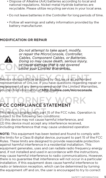 9&bull; Dispose of Alkaline (AA) batteries according to local and national regulations. Nickel-metal Hydride batteries are recyclable. Please utilize recycling services in your local area.&bull; Do not leave batteries in the Controller for long periods of time.&bull; Follow all warnings and safety information provided by the  battery manufacturer.MODIFICATION OR REPAIR Do not attempt to take apart, modify, or repair the MicroConsole, Controller, Cables, Component Cables, or Batteries. Doing so may cause death, serious injury, or cause damage that is not covered under your Limited Warranties.Service should only be provided by OnLive or an authorized representative of OnLive. If you have questions regarding repair or replacement of any items covered under the Limited Warranties, you can ﬁnd information at http://onlive.com/microconsole.FCC COMPLIANCE STATEMENTThis device complies with part 15 of the FCC rules. Operation is subject to the following two conditions:  (1) this device may not cause harmful interference, and  (2) this device must accept any interference received, including interference that may cause undesired operationNOTE: This equipment has been tested and found to comply with the limits for a Class B digital device, pursuant to part 15 of the FCC Rules. These limits are designed to provide reasonable protection against harmful interference in a residential installation. This equipment generates, uses and can radiate radio frequency energy and, if not installed and used in accordance with the instructions, may cause harmful interference to radio communications. However, there is no guarantee that interference will not occur in a particular installation. If this equipment does cause harmful interference to radio or television reception, which can be determined by turning the equipment off and on, the user is encouraged to try to correct SAFETY INFORMATIONCONFIDENTIALATTORNEY CLIENT PRIVILEGED/ATTORNEY WORK PRODUCT.