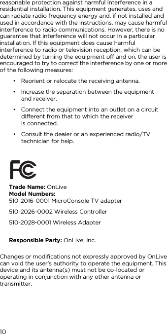 10reasonable protection against harmful interference in a residential installation. This equipment generates, uses and can radiate radio frequency energy and, if not installed and used in accordance with the instructions, may cause harmful interference to radio communications. However, there is no guarantee that interference will not occur in a particular installation. If this equipment does cause harmful interference to radio or television reception, which can be determined by turning the equipment off and on, the user is encouraged to try to correct the interference by one or more of the following measures:&bull; Reorient or relocate the receiving antenna.&bull; Increase the separation between the equipment  and receiver.&bull; Connect the equipment into an outlet on a circuit different from that to which the receiver  is connected.&bull; Consult the dealer or an experienced radio/TV technician for help.Changes or modifications not expressly approved by OnLive can void the user&rsquo;s authority to operate the equipment. This device and its antenna(s) must not be co-located or operating in conjunction with any other antenna or transmitter.Trade Name: OnLive Model Numbers:  510-2016-0001 MicroConsole TV adapter510-2026-0002 Wireless Controller510-2028-0001 Wireless Adapter Responsible Party: OnLive, Inc.