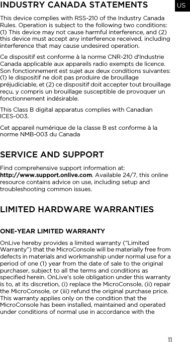 11USINDUSTRY CANADA STATEMENTSThis device complies with RSS-210 of the Industry Canada Rules. Operation is subject to the following two conditions: (1) This device may not cause harmful interference, and (2) this device must accept any interference received, including interference that may cause undesired operation.Ce dispositif est conforme &agrave; la norme CNR-210 d'Industrie Canada applicable aux appareils radio exempts de licence. Son fonctionnement est sujet aux deux conditions suivantes: (1) le dispositif ne doit pas produire de brouillage pr&eacute;judiciable, et (2) ce dispositif doit accepter tout brouillage re&ccedil;u, y compris un brouillage susceptible de provoquer un fonctionnement ind&eacute;sirable.This Class B digital apparatus complies with Canadian  ICES-003.Cet appareil num&eacute;rique de la classe B est conforme &agrave; la norme NMB-003 du CanadaSERVICE AND SUPPORTFind comprehensive support information at:  http://www.support.onlive.com. Available 24/7, this online resource contains advice on use, including setup and troubleshooting common issues. LIMITED HARDWARE WARRANTIES ONE-YEAR LIMITED WARRANTYOnLive hereby provides a limited warranty (&ldquo;Limited Warranty&rdquo;) that the MicroConsole will be materially free from defects in materials and workmanship under normal use for a period of one (1) year from the date of sale to the original purchaser, subject to all the terms and conditions as specified herein. OnLive&rsquo;s sole obligation under this warranty is to, at its discretion, (i) replace the MicroConsole, (ii) repair the MicroConsole, or (iii) refund the original purchase price. This warranty applies only on the condition that the MicroConsole has been installed, maintained and operated under conditions of normal use in accordance with the 