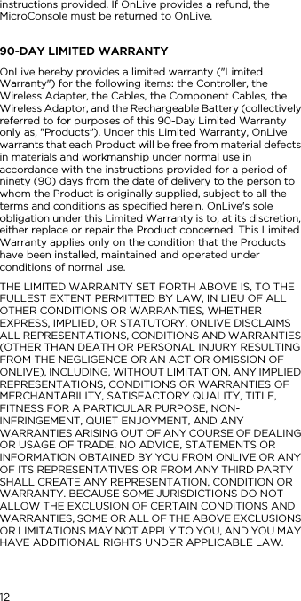 12instructions provided. If OnLive provides a refund, the MicroConsole must be returned to OnLive.90-DAY LIMITED WARRANTYOnLive hereby provides a limited warranty ("Limited Warranty") for the following items: the Controller, the Wireless Adapter, the Cables, the Component Cables, the Wireless Adaptor, and the Rechargeable Battery (collectively referred to for purposes of this 90-Day Limited Warranty only as, "Products"). Under this Limited Warranty, OnLive warrants that each Product will be free from material defects in materials and workmanship under normal use in accordance with the instructions provided for a period of ninety (90) days from the date of delivery to the person to whom the Product is originally supplied, subject to all the terms and conditions as specified herein. OnLive's sole obligation under this Limited Warranty is to, at its discretion, either replace or repair the Product concerned. This Limited Warranty applies only on the condition that the Products have been installed, maintained and operated under conditions of normal use.THE LIMITED WARRANTY SET FORTH ABOVE IS, TO THE FULLEST EXTENT PERMITTED BY LAW, IN LIEU OF ALL OTHER CONDITIONS OR WARRANTIES, WHETHER EXPRESS, IMPLIED, OR STATUTORY. ONLIVE DISCLAIMS ALL REPRESENTATIONS, CONDITIONS AND WARRANTIES (OTHER THAN DEATH OR PERSONAL INJURY RESULTING FROM THE NEGLIGENCE OR AN ACT OR OMISSION OF ONLIVE), INCLUDING, WITHOUT LIMITATION, ANY IMPLIED REPRESENTATIONS, CONDITIONS OR WARRANTIES OF MERCHANTABILITY, SATISFACTORY QUALITY, TITLE, FITNESS FOR A PARTICULAR PURPOSE, NON-INFRINGEMENT, QUIET ENJOYMENT, AND ANY WARRANTIES ARISING OUT OF ANY COURSE OF DEALING OR USAGE OF TRADE. NO ADVICE, STATEMENTS OR INFORMATION OBTAINED BY YOU FROM ONLIVE OR ANY OF ITS REPRESENTATIVES OR FROM ANY THIRD PARTY SHALL CREATE ANY REPRESENTATION, CONDITION OR WARRANTY. BECAUSE SOME JURISDICTIONS DO NOT ALLOW THE EXCLUSION OF CERTAIN CONDITIONS AND WARRANTIES, SOME OR ALL OF THE ABOVE EXCLUSIONS OR LIMITATIONS MAY NOT APPLY TO YOU, AND YOU MAY HAVE ADDITIONAL RIGHTS UNDER APPLICABLE LAW. 