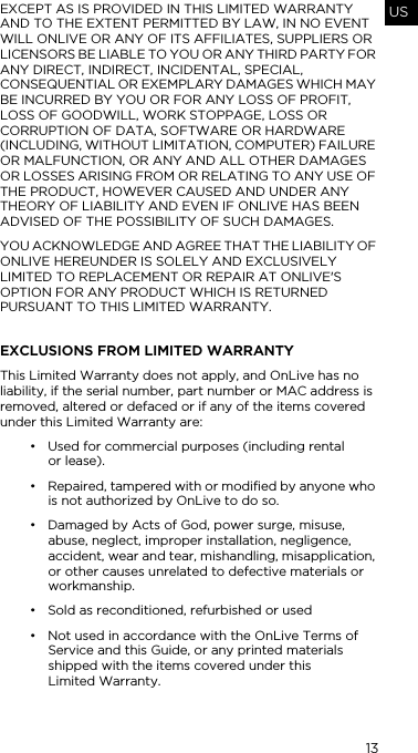 13USEXCEPT AS IS PROVIDED IN THIS LIMITED WARRANTY AND TO THE EXTENT PERMITTED BY LAW, IN NO EVENT WILL ONLIVE OR ANY OF ITS AFFILIATES, SUPPLIERS OR LICENSORS BE LIABLE TO YOU OR ANY THIRD PARTY FOR ANY DIRECT, INDIRECT, INCIDENTAL, SPECIAL, CONSEQUENTIAL OR EXEMPLARY DAMAGES WHICH MAY BE INCURRED BY YOU OR FOR ANY LOSS OF PROFIT, LOSS OF GOODWILL, WORK STOPPAGE, LOSS OR CORRUPTION OF DATA, SOFTWARE OR HARDWARE (INCLUDING, WITHOUT LIMITATION, COMPUTER) FAILURE OR MALFUNCTION, OR ANY AND ALL OTHER DAMAGES OR LOSSES ARISING FROM OR RELATING TO ANY USE OF THE PRODUCT, HOWEVER CAUSED AND UNDER ANY THEORY OF LIABILITY AND EVEN IF ONLIVE HAS BEEN ADVISED OF THE POSSIBILITY OF SUCH DAMAGES.YOU ACKNOWLEDGE AND AGREE THAT THE LIABILITY OF ONLIVE HEREUNDER IS SOLELY AND EXCLUSIVELY LIMITED TO REPLACEMENT OR REPAIR AT ONLIVE'S OPTION FOR ANY PRODUCT WHICH IS RETURNED PURSUANT TO THIS LIMITED WARRANTY.EXCLUSIONS FROM LIMITED WARRANTYThis Limited Warranty does not apply, and OnLive has no liability, if the serial number, part number or MAC address is removed, altered or defaced or if any of the items covered under this Limited Warranty are:&bull; Used for commercial purposes (including rental  or lease).&bull; Repaired, tampered with or modified by anyone who is not authorized by OnLive to do so.&bull; Damaged by Acts of God, power surge, misuse, abuse, neglect, improper installation, negligence, accident, wear and tear, mishandling, misapplication, or other causes unrelated to defective materials or workmanship.&bull; Sold as reconditioned, refurbished or used&bull; Not used in accordance with the OnLive Terms of Service and this Guide, or any printed materials shipped with the items covered under this  Limited Warranty.