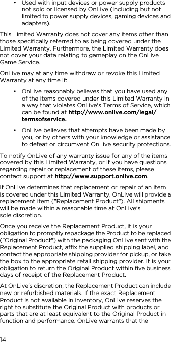 14&bull; Used with input devices or power supply products not sold or licensed by OnLive (including but not limited to power supply devices, gaming devices and adapters).This Limited Warranty does not cover any items other than those specifically referred to as being covered under the Limited Warranty. Furthermore, the Limited Warranty does not cover your data relating to gameplay on the OnLive Game Service.OnLive may at any time withdraw or revoke this Limited Warranty at any time if:&bull; OnLive reasonably believes that you have used any of the items covered under this Limited Warranty in a way that violates OnLive's Terms of Service, which can be found at http://www.onlive.com/legal/termsofservice.&bull; OnLive believes that attempts have been made by you, or by others with your knowledge or assistance to defeat or circumvent OnLive security protections.To notify OnLive of any warranty issue for any of the items covered by this Limited Warranty, or if you have questions regarding repair or replacement of these items, please contact support at http://www.support.onlive.com.If OnLive determines that replacement or repair of an item  is covered under this Limited Warranty, OnLive will provide a replacement item ("Replacement Product"). All shipments will be made within a reasonable time at OnLive's  sole discretion.Once you receive the Replacement Product, it is your obligation to promptly repackage the Product to be replaced ("Original Product") with the packaging OnLive sent with the Replacement Product, affix the supplied shipping label, and contact the appropriate shipping provider for pickup, or take the box to the appropriate retail shipping provider. It is your obligation to return the Original Product within five business days of receipt of the Replacement Product.At OnLive's discretion, the Replacement Product can include new or refurbished materials. If the exact Replacement Product is not available in inventory, OnLive reserves the right to substitute the Original Product with products or parts that are at least equivalent to the Original Product in function and performance. OnLive warrants that the 