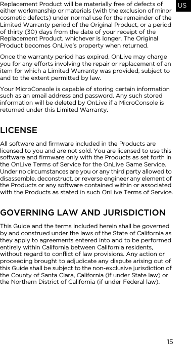 15USReplacement Product will be materially free of defects of either workmanship or materials (with the exclusion of minor cosmetic defects) under normal use for the remainder of the Limited Warranty period of the Original Product, or a period of thirty (30) days from the date of your receipt of the Replacement Product, whichever is longer. The Original Product becomes OnLive's property when returned.Once the warranty period has expired, OnLive may charge you for any efforts involving the repair or replacement of an item for which a Limited Warranty was provided, subject to and to the extent permitted by law.Your MicroConsole is capable of storing certain information such as an email address and password. Any such stored information will be deleted by OnLive if a MicroConsole is returned under this Limited Warranty.LICENSEAll software and firmware included in the Products are licensed to you and are not sold. You are licensed to use this software and firmware only with the Products as set forth in the OnLive Terms of Service for the OnLive Game Service. Under no circumstances are you or any third party allowed to disassemble, deconstruct, or reverse engineer any element of the Products or any software contained within or associated with the Products as stated in such OnLive Terms of Service.GOVERNING LAW AND JURISDICTIONThis Guide and the terms included herein shall be governed by and construed under the laws of the State of California as they apply to agreements entered into and to be performed entirely within California between California residents, without regard to conflict of law provisions. Any action or proceeding brought to adjudicate any dispute arising out of this Guide shall be subject to the non-exclusive jurisdiction of the County of Santa Clara, California (if under State law) or the Northern District of California (if under Federal law).