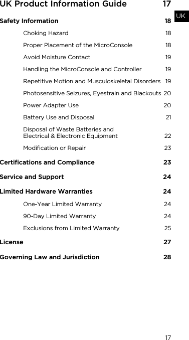 17UKUK Product Information Guide  17Safety Information  18Choking Hazard  18Proper Placement of the MicroConsole  18Avoid Moisture Contact  19Handling the MicroConsole and Controller  19Repetitive Motion and Musculoskeletal Disorders  19Photosensitive Seizures, Eyestrain and Blackouts  20Power Adapter Use  20Battery Use and Disposal  21Disposal of Waste Batteries and  Electrical &amp; Electronic Equipment  22Modification or Repair  23Certifications and Compliance  23Service and Support  24Limited Hardware Warranties   24One-Year Limited Warranty  2490-Day Limited Warranty  24Exclusions from Limited Warranty  25License 27Governing Law and Jurisdiction  28