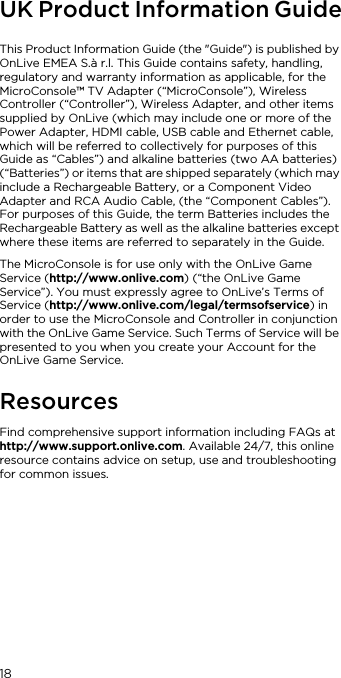 18UK Product Information GuideThis Product Information Guide (the "Guide") is published by OnLive EMEA S.&agrave; r.l. This Guide contains safety, handling, regulatory and warranty information as applicable, for the MicroConsole&trade; TV Adapter (&ldquo;MicroConsole&rdquo;), Wireless Controller (&ldquo;Controller&rdquo;), Wireless Adapter, and other items supplied by OnLive (which may include one or more of the Power Adapter, HDMI cable, USB cable and Ethernet cable, which will be referred to collectively for purposes of this Guide as &ldquo;Cables&rdquo;) and alkaline batteries (two AA batteries) (&ldquo;Batteries&rdquo;) or items that are shipped separately (which may include a Rechargeable Battery, or a Component Video Adapter and RCA Audio Cable, (the &ldquo;Component Cables&rdquo;). For purposes of this Guide, the term Batteries includes the Rechargeable Battery as well as the alkaline batteries except where these items are referred to separately in the Guide.The MicroConsole is for use only with the OnLive Game Service (http://www.onlive.com) (&ldquo;the OnLive Game Service&rdquo;). You must expressly agree to OnLive&rsquo;s Terms of Service (http://www.onlive.com/legal/termsofservice) in order to use the MicroConsole and Controller in conjunction with the OnLive Game Service. Such Terms of Service will be presented to you when you create your Account for the OnLive Game Service.ResourcesFind comprehensive support information including FAQs at http://www.support.onlive.com. Available 24/7, this online resource contains advice on setup, use and troubleshooting for common issues.