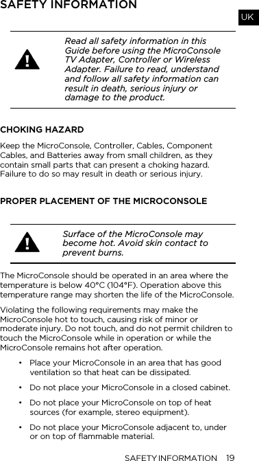 SAFETY INFORMATION 19UKSAFETY INFORMATIONCHOKING HAZARDKeep the MicroConsole, Controller, Cables, Component Cables, and Batteries away from small children, as they contain small parts that can present a choking hazard.  Failure to do so may result in death or serious injury.PROPER PLACEMENT OF THE MICROCONSOLEThe MicroConsole should be operated in an area where the temperature is below 40&deg;C (104&deg;F). Operation above this temperature range may shorten the life of the MicroConsole.Violating the following requirements may make the MicroConsole hot to touch, causing risk of minor or moderate injury. Do not touch, and do not permit children to touch the MicroConsole while in operation or while the MicroConsole remains hot after operation.&bull; Place your MicroConsole in an area that has good ventilation so that heat can be dissipated.&bull; Do not place your MicroConsole in a closed cabinet.&bull; Do not place your MicroConsole on top of heat sources (for example, stereo equipment). &bull; Do not place your MicroConsole adjacent to, under or on top of flammable material.Read all safety information in this Guide before using the MicroConsole TV Adapter, Controller or Wireless Adapter. Failure to read, understand and follow all safety information can result in death, serious injury or damage to the product.Surface of the MicroConsole may become hot. Avoid skin contact to prevent burns.