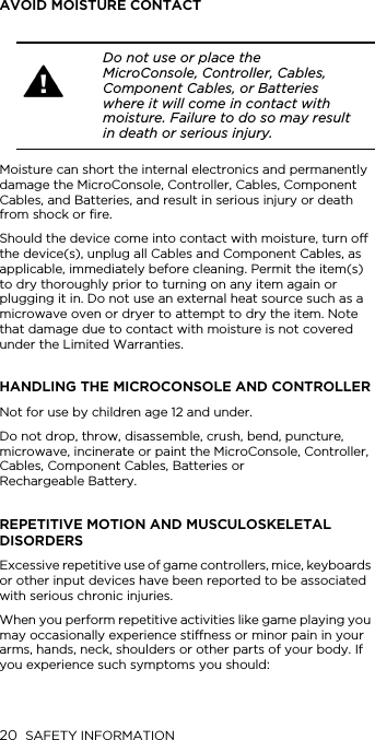 20 SAFETY INFORMATIONAVOID MOISTURE CONTACTMoisture can short the internal electronics and permanently damage the MicroConsole, Controller, Cables, Component Cables, and Batteries, and result in serious injury or death from shock or fire.Should the device come into contact with moisture, turn off the device(s), unplug all Cables and Component Cables, as applicable, immediately before cleaning. Permit the item(s) to dry thoroughly prior to turning on any item again or plugging it in. Do not use an external heat source such as a microwave oven or dryer to attempt to dry the item. Note that damage due to contact with moisture is not covered under the Limited Warranties.HANDLING THE MICROCONSOLE AND CONTROLLERNot for use by children age 12 and under.Do not drop, throw, disassemble, crush, bend, puncture, microwave, incinerate or paint the MicroConsole, Controller, Cables, Component Cables, Batteries or  Rechargeable Battery.REPETITIVE MOTION AND MUSCULOSKELETAL DISORDERSExcessive repetitive use of game controllers, mice, keyboards or other input devices have been reported to be associated with serious chronic injuries.When you perform repetitive activities like game playing you may occasionally experience stiffness or minor pain in your arms, hands, neck, shoulders or other parts of your body. If you experience such symptoms you should: Do not use or place the MicroConsole, Controller, Cables, Component Cables, or Batteries where it will come in contact with moisture. Failure to do so may result in death or serious injury.