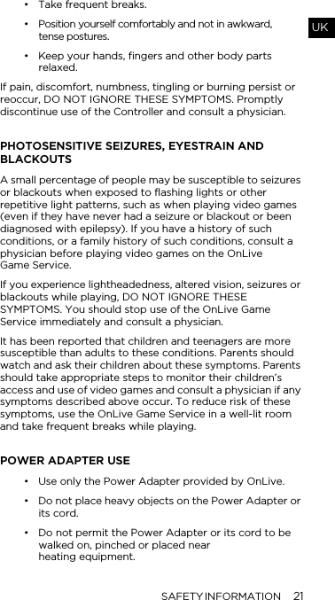 SAFETY INFORMATION 21UK&bull; Take frequent breaks.&bull; Position yourself comfortably and not in awkward,  tense postures.&bull; Keep your hands, fingers and other body parts relaxed.If pain, discomfort, numbness, tingling or burning persist or reoccur, DO NOT IGNORE THESE SYMPTOMS. Promptly discontinue use of the Controller and consult a physician. PHOTOSENSITIVE SEIZURES, EYESTRAIN AND BLACKOUTSA small percentage of people may be susceptible to seizures or blackouts when exposed to flashing lights or other repetitive light patterns, such as when playing video games (even if they have never had a seizure or blackout or been diagnosed with epilepsy). If you have a history of such conditions, or a family history of such conditions, consult a physician before playing video games on the OnLive  Game Service. If you experience lightheadedness, altered vision, seizures or blackouts while playing, DO NOT IGNORE THESE SYMPTOMS. You should stop use of the OnLive Game Service immediately and consult a physician. It has been reported that children and teenagers are more susceptible than adults to these conditions. Parents should watch and ask their children about these symptoms. Parents should take appropriate steps to monitor their children&rsquo;s access and use of video games and consult a physician if any symptoms described above occur. To reduce risk of these symptoms, use the OnLive Game Service in a well-lit room and take frequent breaks while playing.POWER ADAPTER USE&bull; Use only the Power Adapter provided by OnLive. &bull; Do not place heavy objects on the Power Adapter or its cord. &bull; Do not permit the Power Adapter or its cord to be walked on, pinched or placed near  heating equipment. 
