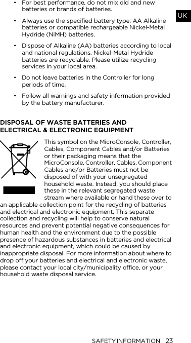 SAFETY INFORMATION 23UK&bull; For best performance, do not mix old and new batteries or brands of batteries. &bull; Always use the specified battery type: AA Alkaline batteries or compatible rechargeable Nickel-Metal Hydride (NiMH) batteries.&bull; Dispose of Alkaline (AA) batteries according to local and national regulations. Nickel-Metal Hydride batteries are recyclable. Please utilize recycling services in your local area.&bull; Do not leave batteries in the Controller for long periods of time.&bull; Follow all warnings and safety information provided by the battery manufacturer.DISPOSAL OF WASTE BATTERIES AND  ELECTRICAL &amp; ELECTRONIC EQUIPMENTThis symbol on the MicroConsole, Controller, Cables, Component Cables and/or Batteries or their packaging means that the MicroConsole, Controller, Cables, Component Cables and/or Batteries must not be disposed of with your unsegregated household waste. Instead, you should place these in the relevant segregated waste stream where available or hand these over to an applicable collection point for the recycling of batteries and electrical and electronic equipment. This separate collection and recycling will help to conserve natural resources and prevent potential negative consequences for human health and the environment due to the possible presence of hazardous substances in batteries and electrical and electronic equipment, which could be caused by inappropriate disposal. For more information about where to drop off your batteries and electrical and electronic waste, please contact your local city/municipality office, or your household waste disposal service.