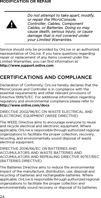 24MODIFICATION OR REPAIRService should only be provided by OnLive or an authorized representative of OnLive. If you have questions regarding repair or replacement of any items covered under the Limited Warranties, you can find information at  http://www.support.onlive.com.CERTIFICATIONS AND COMPLIANCEDeclaration of Conformity: OnLive hereby declares that the MicroConsole and Controller is in compliance with the essential requirements and other relevant provisions of Directive 1999/5/EC. For additional information regarding regulatory and environmental compliance please refer to  http://www.onlive.com/docs.DIRECTIVE 2002/96/EC ON WASTE ELECTRICAL AND ELECTRONIC EQUIPMENT (WEEE DIRECTIVE)The WEEE Directive aims to encourage everyone to reuse and recycle electrical and electronic equipment. Where applicable, OnLive is responsible through authorized regional organizations to facilitate the proper collection, recovery, recycling, and environmentally sound disposal of waste electrical equipment. DIRECTIVE 2006/66/EC ON BATTERIES AND ACCUMULATORS AND WASTE BATTERIES AND ACCUMULATORS AND REPEALING DIRECTIVE 91/157/EEC (BATTERIES DIRECTIVE) The Batteries Directive aims to reduce the environmental impact of the manufacture, distribution, use, disposal and recycling of batteries and rechargeable batteries. Where applicable, OnLive is responsible through authorized regional organizations to facilitate the proper collection and environmentally sound recovery or disposal of its batteries.Do not attempt to take apart, modify, or repair the MicroConsole, Controller, Cables, Component Cables, or Batteries. Doing so may cause death, serious injury, or cause damage that is not covered under your Limited Warranties.