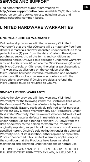 25UKSERVICE AND SUPPORTFind comprehensive support information at:  http://www.support.onlive.com. Available 24/7, this online resource contains advice on use, including setup and troubleshooting common issues. LIMITED HARDWARE WARRANTIES ONE-YEAR LIMITED WARRANTYOnLive hereby provides a limited warranty (&ldquo;Limited Warranty&rdquo;) that the MicroConsole will be materially free from defects in materials and workmanship under normal use for a period of one (1) year from the date of sale to the original purchaser, subject to all the terms and conditions as specified herein. OnLive&rsquo;s sole obligation under this warranty is to, at its discretion, (i) replace the MicroConsole, (ii) repair the MicroConsole, or (iii) refund the original purchase price. This warranty applies only on the condition that the MicroConsole has been installed, maintained and operated under conditions of normal use in accordance with the instructions provided. If OnLive provides a refund, the MicroConsole must be returned to OnLive.90-DAY LIMITED WARRANTYOnLive hereby provides a limited warranty ("Limited Warranty") for the following items: the Controller, the Cables, the Component Cables, the Wireless Adaptor and the Rechargeable Battery (collectively referred to for purposes of this 90-Day Limited Warranty only as, "Products"). Under this Limited Warranty, OnLive warrants that each Product will be free from material defects in materials and workmanship under normal use for a period of ninety (90) days from the date of delivery to the person to whom the Product is originally supplied, subject to all the terms and conditions as specified herein. OnLive's sole obligation under this Limited Warranty is to, at its discretion, either replace or repair the Product concerned. This Limited Warranty applies only on the condition that the Products have been installed, maintained and operated under conditions of normal use.THE LIMITED WARRANTY SET FORTH ABOVE IS, TO THE FULLEST EXTENT PERMITTED BY LAW, IN LIEU OF ALL 