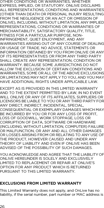 26OTHER CONDITIONS OR WARRANTIES, WHETHER EXPRESS, IMPLIED, OR STATUTORY. ONLIVE DISCLAIMS ALL REPRESENTATIONS, CONDITIONS AND WARRANTIES (OTHER THAN DEATH OR PERSONAL INJURY RESULTING FROM THE NEGLIGENCE OR AN ACT OR OMISSION OF ONLIVE), INCLUDING, WITHOUT LIMITATION, ANY IMPLIED REPRESENTATIONS, CONDITIONS OR WARRANTIES OF MERCHANTABILITY, SATISFACTORY QUALITY, TITLE, FITNESS FOR A PARTICULAR PURPOSE, NON-INFRINGEMENT, QUIET ENJOYMENT, AND ANY WARRANTIES ARISING OUT OF ANY COURSE OF DEALING OR USAGE OF TRADE. NO ADVICE, STATEMENTS OR INFORMATION OBTAINED BY YOU FROM ONLIVE OR ANY OF ITS REPRESENTATIVES OR FROM ANY THIRD PARTY SHALL CREATE ANY REPRESENTATION, CONDITION OR WARRANTY. BECAUSE SOME JURISDICTIONS DO NOT ALLOW THE EXCLUSION OF CERTAIN CONDITIONS AND WARRANTIES, SOME OR ALL OF THE ABOVE EXCLUSIONS OR LIMITATIONS MAY NOT APPLY TO YOU, AND YOU MAY HAVE ADDITIONAL RIGHTS UNDER APPLICABLE LAW. EXCEPT AS IS PROVIDED IN THIS LIMITED WARRANTY AND TO THE EXTENT PERMITTED BY LAW, IN NO EVENT WILL ONLIVE OR ANY OF ITS AFFILIATES, SUPPLIERS OR LICENSORS BE LIABLE TO YOU OR ANY THIRD PARTY FOR ANY DIRECT, INDIRECT, INCIDENTAL, SPECIAL, CONSEQUENTIAL OR EXEMPLARY DAMAGES WHICH MAY BE INCURRED BY YOU OR FOR ANY LOSS OF PROFIT, LOSS OF GOODWILL, WORK STOPPAGE, LOSS OR CORRUPTION OF DATA, SOFTWARE OR HARDWARE (INCLUDING, WITHOUT LIMITATION, COMPUTER) FAILURE OR MALFUNCTION, OR ANY AND ALL OTHER DAMAGES OR LOSSES ARISING FROM OR RELATING TO ANY USE OF THE PRODUCT, HOWEVER CAUSED AND UNDER ANY THEORY OF LIABILITY AND EVEN IF ONLIVE HAS BEEN ADVISED OF THE POSSIBILITY OF SUCH DAMAGES.YOU ACKNOWLEDGE AND AGREE THAT THE LIABILITY OF ONLIVE HEREUNDER IS SOLELY AND EXCLUSIVELY LIMITED TO REPLACEMENT OR REPAIR AT ONLIVE'S OPTION FOR ANY PRODUCT WHICH IS RETURNED PURSUANT TO THIS LIMITED WARRANTY.EXCLUSIONS FROM LIMITED WARRANTYThis Limited Warranty does not apply, and OnLive has no liability, if the serial number, part number or MAC address is 