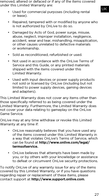 27UKremoved, altered or defaced or if any of the items covered under this Limited Warranty are:&bull; Used for commercial purposes (including rental  or lease).&bull; Repaired, tampered with or modified by anyone who is not authorized by OnLive to do so.&bull; Damaged by Acts of God, power surge, misuse, abuse, neglect, improper installation, negligence, accident, wear and tear, mishandling, misapplication, or other causes unrelated to defective materials  or workmanship.&bull; Sold as reconditioned, refurbished or used.&bull; Not used in accordance with the OnLive Terms of Service and this Guide, or any printed materials shipped with the items covered under this  Limited Warranty.&bull; Used with input devices or power supply products not sold or licensed by OnLive (including but not limited to power supply devices, gaming devices  and adapters).This Limited Warranty does not cover any items other than those specifically referred to as being covered under the Limited Warranty. Furthermore, the Limited Warranty does not cover your data relating to gameplay on the OnLive Game Service.OnLive may at any time withdraw or revoke this Limited Warranty at any time if:&bull; OnLive reasonably believes that you have used any of the items covered under this Limited Warranty in a way that violates OnLive's Terms of Service, which can be found at http://www.onlive.com/legal/termsofservice.&bull; OnLive believes that attempts have been made by you, or by others with your knowledge or assistance to defeat or circumvent OnLive security protections.To notify OnLive of any warranty issue for any of the items covered by this Limited Warranty, or if you have questions regarding repair or replacement of these items, please contact support at http://www.support.onlive.com.