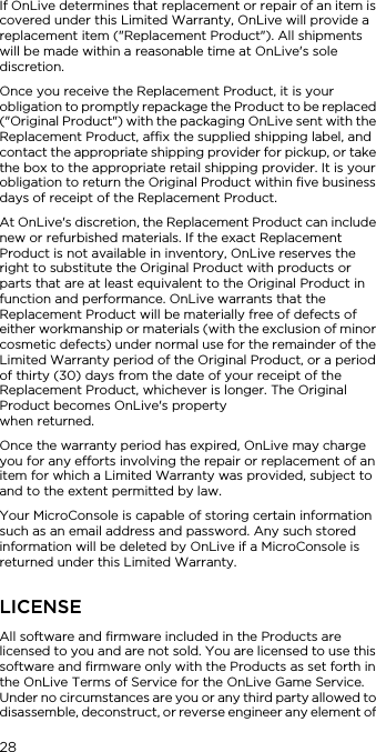 28If OnLive determines that replacement or repair of an item is covered under this Limited Warranty, OnLive will provide a replacement item ("Replacement Product"). All shipments will be made within a reasonable time at OnLive's sole discretion.Once you receive the Replacement Product, it is your obligation to promptly repackage the Product to be replaced ("Original Product") with the packaging OnLive sent with the Replacement Product, affix the supplied shipping label, and contact the appropriate shipping provider for pickup, or take the box to the appropriate retail shipping provider. It is your obligation to return the Original Product within five business days of receipt of the Replacement Product.At OnLive's discretion, the Replacement Product can include new or refurbished materials. If the exact Replacement Product is not available in inventory, OnLive reserves the right to substitute the Original Product with products or parts that are at least equivalent to the Original Product in function and performance. OnLive warrants that the Replacement Product will be materially free of defects of either workmanship or materials (with the exclusion of minor cosmetic defects) under normal use for the remainder of the Limited Warranty period of the Original Product, or a period of thirty (30) days from the date of your receipt of the Replacement Product, whichever is longer. The Original Product becomes OnLive's property  when returned.Once the warranty period has expired, OnLive may charge you for any efforts involving the repair or replacement of an item for which a Limited Warranty was provided, subject to and to the extent permitted by law.Your MicroConsole is capable of storing certain information such as an email address and password. Any such stored information will be deleted by OnLive if a MicroConsole is returned under this Limited Warranty.LICENSEAll software and firmware included in the Products are licensed to you and are not sold. You are licensed to use this software and firmware only with the Products as set forth in the OnLive Terms of Service for the OnLive Game Service. Under no circumstances are you or any third party allowed to disassemble, deconstruct, or reverse engineer any element of 