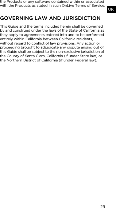 29UKthe Products or any software contained within or associated with the Products as stated in such OnLive Terms of Service.GOVERNING LAW AND JURISDICTIONThis Guide and the terms included herein shall be governed by and construed under the laws of the State of California as they apply to agreements entered into and to be performed entirely within California between California residents, without regard to conflict of law provisions. Any action or proceeding brought to adjudicate any dispute arising out of this Guide shall be subject to the non-exclusive jurisdiction of the County of Santa Clara, California (if under State law) or the Northern District of California (if under Federal law).