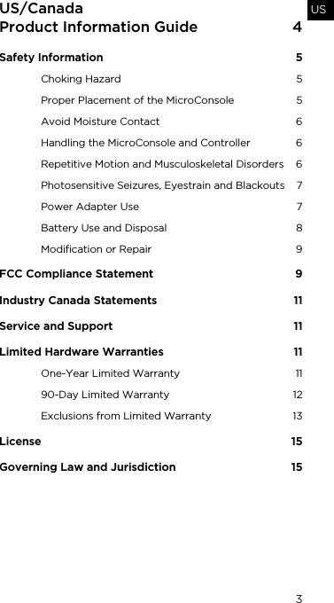 3USUS/Canada Product Information Guide  4Safety Information  5Choking Hazard  5Proper Placement of the MicroConsole  5Avoid Moisture Contact  6Handling the MicroConsole and Controller  6Repetitive Motion and Musculoskeletal Disorders  6Photosensitive Seizures, Eyestrain and Blackouts  7Power Adapter Use  7Battery Use and Disposal  8Modification or Repair  9FCC Compliance Statement  9Industry Canada Statements  11Service and Support  11Limited Hardware Warranties   11One-Year Limited Warranty  1190-Day Limited Warranty  12Exclusions from Limited Warranty  13License 15Governing Law and Jurisdiction  15