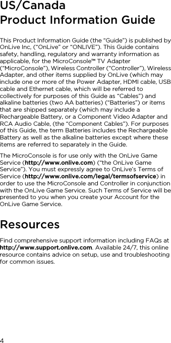 4US/Canada Product Information GuideThis Product Information Guide (the &ldquo;Guide&rdquo;) is published by OnLive Inc, (&ldquo;OnLive&rdquo; or &ldquo;ONLIVE&rdquo;). This Guide contains safety, handling, regulatory and warranty information as applicable, for the MicroConsole&trade; TV Adapter (&ldquo;MicroConsole&rdquo;), Wireless Controller (&ldquo;Controller&rdquo;), Wireless Adapter, and other items supplied by OnLive (which may include one or more of the Power Adapter, HDMI cable, USB cable and Ethernet cable, which will be referred to collectively for purposes of this Guide as &ldquo;Cables&rdquo;) and alkaline batteries (two AA batteries) (&ldquo;Batteries&rdquo;) or items that are shipped separately (which may include a Rechargeable Battery, or a Component Video Adapter and RCA Audio Cable, (the &ldquo;Component Cables&rdquo;). For purposes of this Guide, the term Batteries includes the Rechargeable Battery as well as the alkaline batteries except where these items are referred to separately in the Guide.The MicroConsole is for use only with the OnLive Game Service (http://www.onlive.com) (&ldquo;the OnLive Game Service&rdquo;). You must expressly agree to OnLive&rsquo;s Terms of Service (http://www.onlive.com/legal/termsofservice) in order to use the MicroConsole and Controller in conjunction with the OnLive Game Service. Such Terms of Service will be presented to you when you create your Account for the OnLive Game Service.ResourcesFind comprehensive support information including FAQs at http://www.support.onlive.com. Available 24/7, this online resource contains advice on setup, use and troubleshooting for common issues.