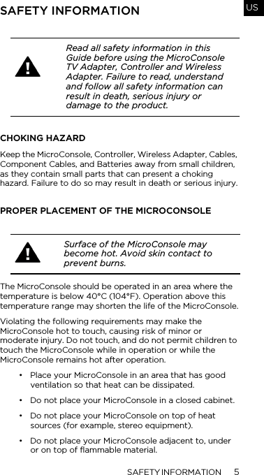 SAFETY INFORMATION 5USSAFETY INFORMATIONCHOKING HAZARDKeep the MicroConsole, Controller, Wireless Adapter, Cables, Component Cables, and Batteries away from small children, as they contain small parts that can present a choking hazard. Failure to do so may result in death or serious injury.PROPER PLACEMENT OF THE MICROCONSOLEThe MicroConsole should be operated in an area where the temperature is below 40&deg;C (104&deg;F). Operation above this temperature range may shorten the life of the MicroConsole.Violating the following requirements may make the MicroConsole hot to touch, causing risk of minor or moderate injury. Do not touch, and do not permit children to touch the MicroConsole while in operation or while the MicroConsole remains hot after operation.&bull; Place your MicroConsole in an area that has good ventilation so that heat can be dissipated.&bull; Do not place your MicroConsole in a closed cabinet.&bull; Do not place your MicroConsole on top of heat sources (for example, stereo equipment). &bull; Do not place your MicroConsole adjacent to, under or on top of flammable material.Read all safety information in this Guide before using the MicroConsole TV Adapter, Controller and Wireless Adapter. Failure to read, understand and follow all safety information can result in death, serious injury or damage to the product.Surface of the MicroConsole may become hot. Avoid skin contact to prevent burns.