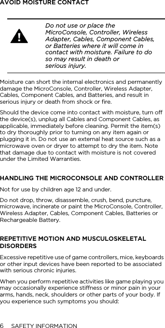 6SAFETY INFORMATIONAVOID MOISTURE CONTACTMoisture can short the internal electronics and permanently damage the MicroConsole, Controller, Wireless Adapter, Cables, Component Cables, and Batteries, and result in serious injury or death from shock or fire. Should the device come into contact with moisture, turn off the device(s), unplug all Cables and Component Cables, as applicable, immediately before cleaning. Permit the item(s) to dry thoroughly prior to turning on any item again or plugging it in. Do not use an external heat source such as a microwave oven or dryer to attempt to dry the item. Note that damage due to contact with moisture is not covered under the Limited Warranties.HANDLING THE MICROCONSOLE AND CONTROLLERNot for use by children age 12 and under.Do not drop, throw, disassemble, crush, bend, puncture, microwave, incinerate or paint the MicroConsole, Controller, Wireless Adapter, Cables, Component Cables, Batteries or Rechargeable Battery.REPETITIVE MOTION AND MUSCULOSKELETAL DISORDERSExcessive repetitive use of game controllers, mice, keyboards or other input devices have been reported to be associated with serious chronic injuries.When you perform repetitive activities like game playing you may occasionally experience stiffness or minor pain in your arms, hands, neck, shoulders or other parts of your body. If you experience such symptoms you should:Do not use or place the MicroConsole, Controller, Wireless Adapter, Cables, Component Cables, or Batteries where it will come in contact with moisture. Failure to do so may result in death or  serious injury.